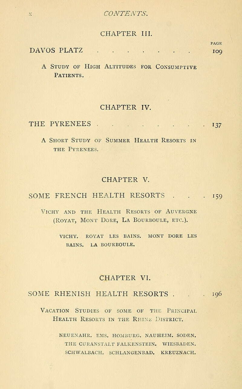 CHAPTER III. PAGE DAVOS PLATZ 109 A Study of High Altitudes for Consumptive Patients. CHAPTER IV. THE PYRENEES . . 137 A Short Study of Summer Health Resorts in the Pyrenees. CHAPTER V. SOME FRENCH HEALTH RESORTS . . .159 Vichy and the Health Resorts of Auvergne (Royat, Mont Dore, La Bourboule, etc.). vichy. royat les bains. mont dore les bains. la bourboule. CHAPTER VI. SOME RHENISH HEALTH RESORTS . . .196 Vacation Studies of some of the Principal Health Resorts in the Rhine District. neuenahr. ems. homburg. nauheim. soden. the curanstalt falkenstein. wiesbaden, schwalbach. schlangenbad. kreuznach.