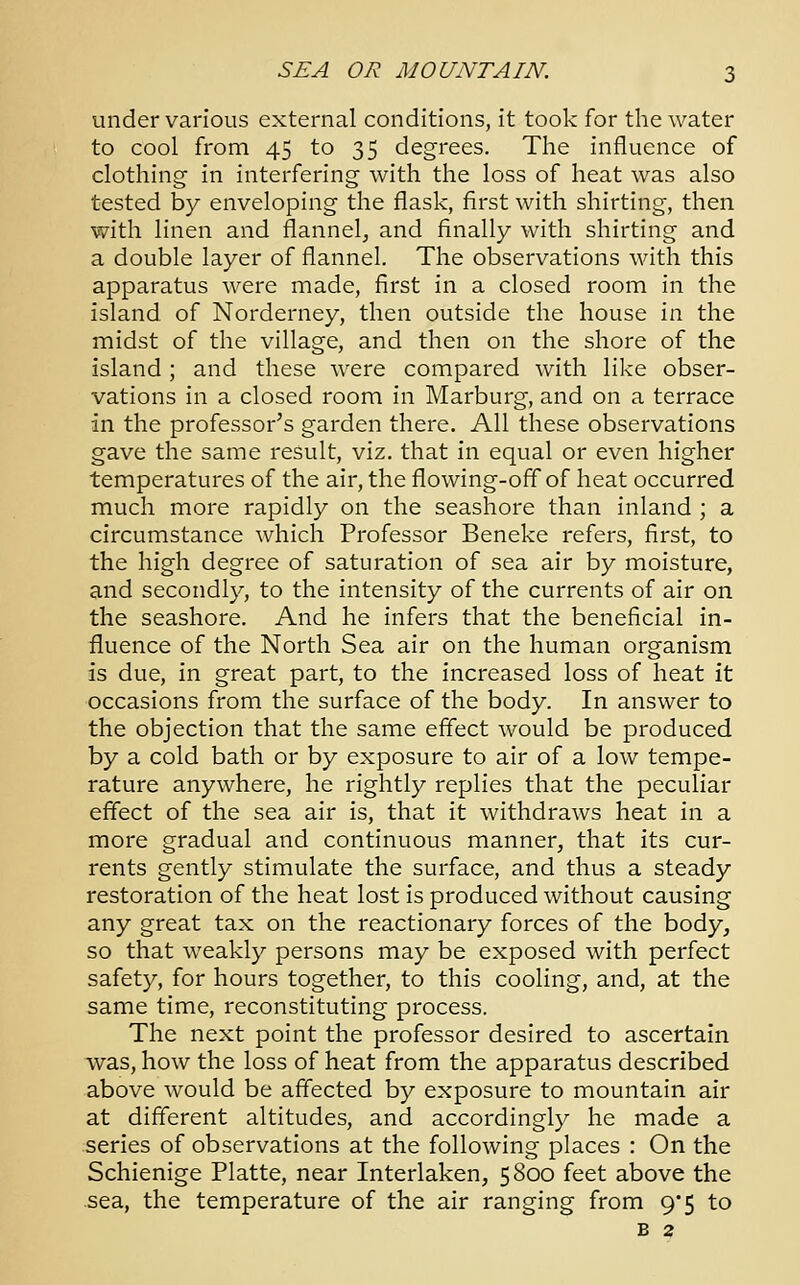 under various external conditions, it took for the water to cool from 45 to 35 degrees. The influence of clothing in interfering with the loss of heat was also tested by enveloping the flask, first with shirting, then with linen and flannel, and finally with shirting and a double layer of flannel. The observations with this apparatus were made, first in a closed room in the island of Norderney, then outside the house in the midst of the village, and then on the shore of the island; and these were compared with like obser- vations in a closed room in Marburg, and on a terrace in the professor's garden there. All these observations gave the same result, viz. that in equal or even higher temperatures of the air, the flowing-offof heat occurred much more rapidly on the seashore than inland ; a circumstance which Professor Beneke refers, first, to the high degree of saturation of sea air by moisture, and secondly, to the intensity of the currents of air on the seashore. And he infers that the beneficial in- fluence of the North Sea air on the human organism is due, in great part, to the increased loss of heat it occasions from the surface of the body. In answer to the objection that the same effect would be produced by a cold bath or by exposure to air of a low tempe- rature anywhere, he rightly replies that the peculiar effect of the sea air is, that it withdraws heat in a more gradual and continuous manner, that its cur- rents gently stimulate the surface, and thus a steady restoration of the heat lost is produced without causing any great tax on the reactionary forces of the body, so that weakly persons may be exposed with perfect safety, for hours together, to this cooling, and, at the same time, reconstituting process. The next point the professor desired to ascertain was, how the loss of heat from the apparatus described above would be affected by exposure to mountain air at different altitudes, and accordingly he made a series of observations at the following places : On the Schienige Platte, near Interlaken, 5800 feet above the sea, the temperature of the air ranging from 9/5 to B 2