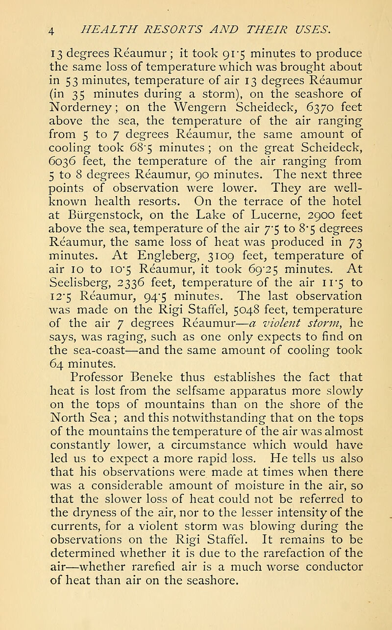 13 degrees Reaumur ; it took 91*5 minutes to produce the same loss of temperature which was brought about in 53 minutes, temperature of air 13 degrees Reaumur (in 35 minutes during a storm), on the seashore of Norderney; on the Wengern Scheideck, 6370 feet above the sea, the temperature of the air ranging from 5 to 7 degrees Reaumur, the same amount of cooling took 685 minutes ; on the great Scheideck, 6036 feet, the temperature of the air ranging from 5 to 8 degrees Reaumur, 90 minutes. The next three points of observation were lower. They are well- known health resorts. On the terrace of the hotel at Burgenstock, on the Lake of Lucerne, 2900 feet above the sea, temperature of the air T$ to 8*5 degrees Reaumur, the same loss of heat was produced in y$ minutes. At Engleberg, 3109 feet, temperature of air 10 to I05 Reaumur, it took 69*25 minutes. At Seelisberg, 2336 feet, temperature of the air 11*5 to 12*5 Reaumur, 94^5 minutes. The last observation was made on the Rigi Staffel, 5048 feet, temperature of the air 7 degrees Reaumur—a violent storm, he says, was raging, such as one only expects to find on the sea-coast—and the same amount of cooling took 64 minutes. Professor Beneke thus establishes the fact that heat is lost from the selfsame apparatus more slowly on the tops of mountains than on the shore of the North Sea ; and this notwithstanding that on the tops of the mountains the temperature of the air was almost constantly lower, a circumstance which would have led us to expect a more rapid loss. He tells us also that his observations were made at times when there was a considerable amount of moisture in the air, so that the slower loss of heat could not be referred to the dryness of the air, nor to the lesser intensity of the currents, for a violent storm was blowing during the observations on the Rigi Staffel. It remains to be determined whether it is due to the rarefaction of the air—whether rarefied air is a much worse conductor of heat than air on the seashore.