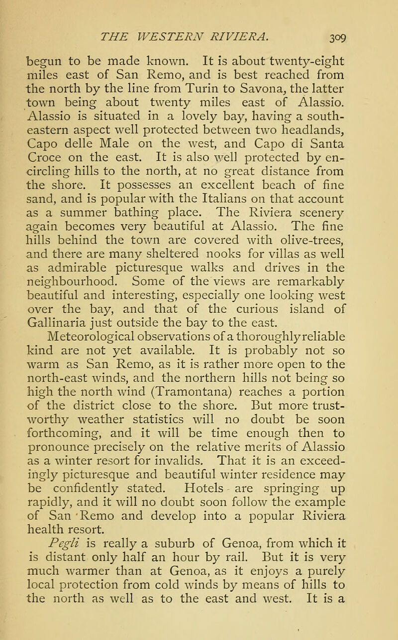 begun to be made known. It is about twenty-eight miles east of San Remo, and is best reached from the north by the line from Turin to Savona, the latter town being about twenty miles east of Alassio. Alassio is situated in a lovely bay, having a south- eastern aspect well protected between two headlands, Capo delle Male on the west, and Capo di Santa Croce on the east. It is also well protected by en- circling hills to the north, at no great distance from the shore. It possesses an excellent beach of fine sand, and is popular with the Italians on that account as a summer bathing place. The Riviera scenery again becomes very beautiful at Alassio. The fine hills behind the town are covered with olive-trees, and there are many sheltered nooks for villas as well as admirable picturesque walks and drives in the neighbourhood. Some of the views are remarkably beautiful and interesting, especially one looking west over the bay, and that of the curious island of Gallinaria just outside the bay to the east. Meteorological observations of a thoroughlyreliable kind are not yet available. It is probably not so warm as San Remo, as it is rather more open to the north-east winds, and the northern hills not being so high the north wind (Tramontana) reaches a portion of the district close to the shore. But more trust- worthy weather statistics will no doubt be soon forthcoming, and it will be time enough then to pronounce precisely on the relative merits of Alassio as a winter resort for invalids. That it is an exceed- ingly picturesque and beautiful winter residence may be confidently stated. Hotels are springing up rapidly, and it will no doubt soon follow the example of San Remo and develop into a popular Riviera health resort. Pegli is really a suburb of Genoa, from which it is distant only half an hour by rail. But it is very much warmer than at Genoa, as it enjoys a purely local protection from cold winds by means of hills to the north as well as to the east and west. It is a