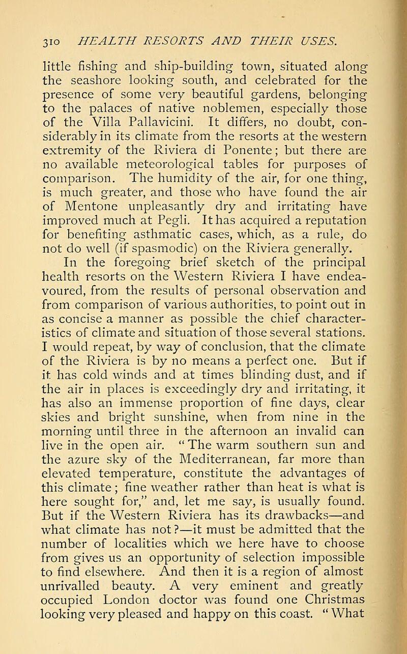 little fishing and ship-building town, situated along the seashore looking south, and celebrated for the presence of some very beautiful gardens, belonging to the palaces of native noblemen, especially those of the Villa Pallavicini. It differs, no doubt, con- siderably in its climate from the resorts at the western extremity of the Riviera di Ponente; but there are no available meteorological tables for purposes of comparison. The humidity of the air, for one thing, is much greater, and those who have found the air of Mentone unpleasantly dry and irritating have improved much at Pegli. It has acquired a reputation for benefiting asthmatic cases, which, as a rule, do not do well (if spasmodic) on the Riviera generally. In the foregoing brief sketch of the principal health resorts on the Western Riviera I have endea- voured, from the results of personal observation and from comparison of various authorities, to point out in as concise a manner as possible the chief character- istics of climate and situation of those several stations. I would repeat, by way of conclusion, that the climate of the Riviera is by no means a perfect one. But if it has cold winds and at times blinding dust, and if the air in places is exceedingly dry and irritating, it has also an immense proportion of fine days, clear skies and bright sunshine, when from nine in the morning until three in the afternoon an invalid can live in the open air.  The warm southern sun and the azure sky of the Mediterranean, far more than elevated temperature, constitute the advantages of this climate ; fine weather rather than heat is what is here sought for, and, let me say, is usually found. But if the Western Riviera has its drawbacks—and what climate has not ?—it must be admitted that the number of localities which we here have to choose from gives us an opportunity of selection impossible to find elsewhere. And then it is a region of almost unrivalled beauty. A very eminent and greatly occupied London doctor was found one Christmas looking very pleased and happy on this coast.  What