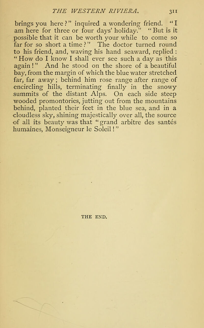 brings you here ? inquired a wondering friend.  I am here for three or four days' holiday.  But is it possible that it can be worth your while to come so far for so short a time ? The doctor turned round to his friend, and, waving his hand seaward, replied :  How do I know I shall ever see such a day as this again! And he stood on the shore of a beautiful bay, from the margin of which the blue water stretched far, far away ; behind him rose range after range of encircling hills, terminating finally in the snowy summits of the distant Alps. On each side steep wooded promontories, jutting out from the mountains behind, planted their feet in the blue sea, and in a cloudless sky, shining majestically over all, the source of all its beauty was that  grand arbitre des santes humaines, Monseigneur le Soleil!  THE END.