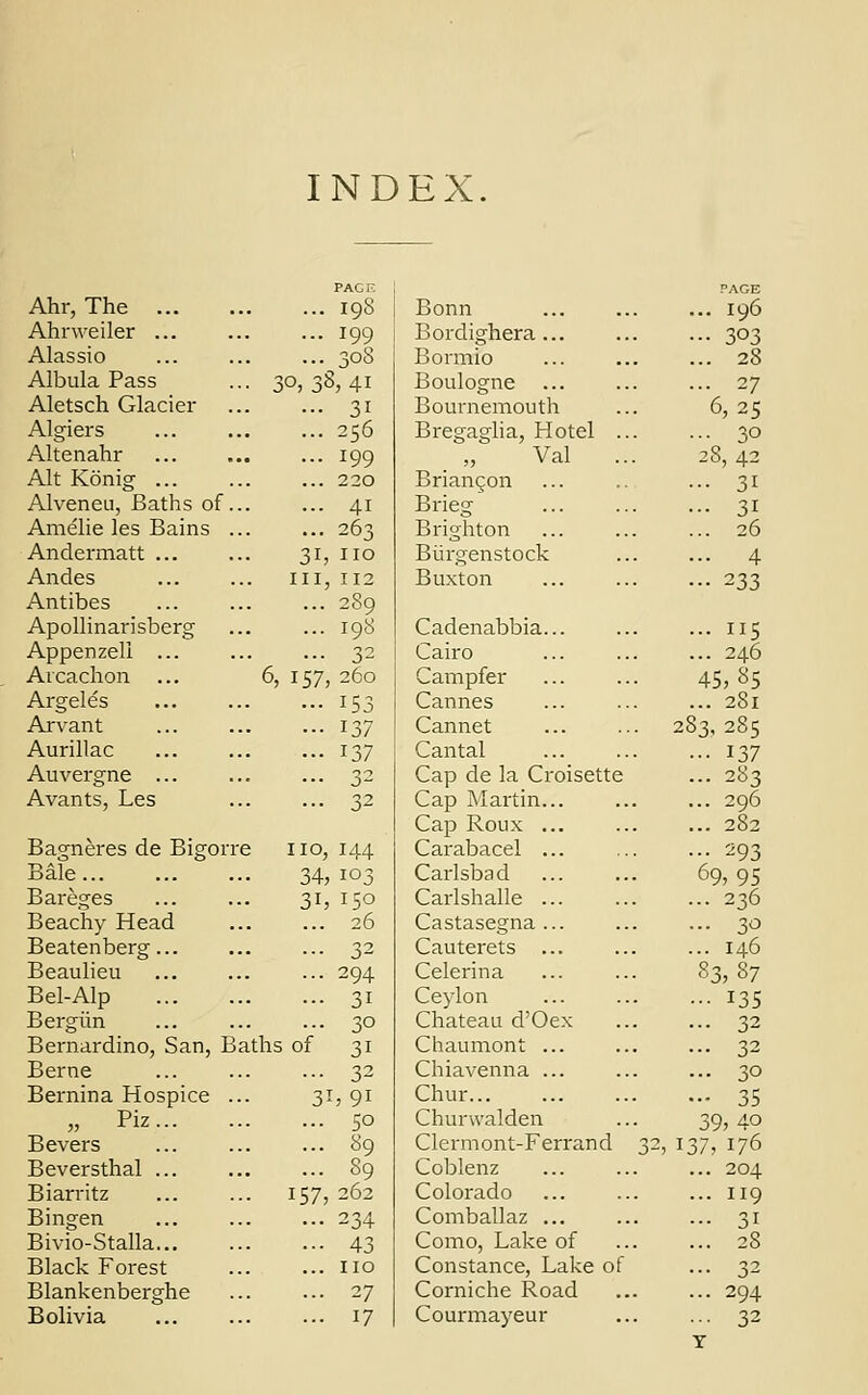 INDEX. PAGE PAGE Ahr, The ... 198 Bonn ... 196 Ahrweiler ... ... 199 Bordighera ... • •• 303 Alassio ... 308 Bormio ... 28 Albula Pass • 30,38,41 Boulogne ... 27 Aletsch Glacier ... 31 Bournemouth 6, 25 Algiers ... 256 Bregaglia, Hotel .. ... 30 Altenahr ... 199 Val 28, 42 Alt Konig ... 220 Briancon ... 31 Alveneu, Baths of.. ... 41 Brieg ... 31 Amelie les Bains .. ... 263 Brighton ... 26 Andermatt ... 31, no Biirgenstock ... 4 Andes in, 112 Buxton ••• 233 Antibes ... 289 Apollinarisberg ... 198 Cadenabbia... ... 115 Appenzeli ... ... 32 Cairo ... 246 Arcachon ... 6, 157, 260 Campfer 45,85 Argeles ... 153 Cannes ... 2S1 Arvant ... 137 Cannet 283, 285 Aurillac ... 137 Cantal • ■• 137 Auvergne ... 32 Cap de la Croisette ... 283 Avants, Les ... 32 Cap Martin... ... 296 Cap Roux ... ... 282 Bagneres de Bigorn 2 no, 144 Carabacel ... ... 293 Bale 34, 103 Carlsbad 69,95 Bareges 3h 15° Carlshalle ... ... 236 Beachy Head ... 26 Castasegna ... ... 30 Beatenberg... ... 32 Cauterets ... ... 146 Beaulieu ... 294 Celerina 83,87 Bel-Alp ... 31 Ceylon ••• 135 Bergiin ... 30 Chateau d'Oex ... 32 Bernardino, San, B; iths of 31 Chaumont ... ... 32 Berne ... 32 Chiavenna ... ... 30 Bernina Hospice .. 3i,9i Chur... — 35 „ Piz ... 50 Churwalden 39,4o Bevers . ... 89 Clermont-Ferrand 32, 137, 176 Beversthal ... . ... 89 Coblenz ... 204 Biarritz 157, 262 Colorado ... 119 Bingen ... 234 Comballaz ... ... 31 Bivio-Stalla ... 43 Como, Lake of ... 28 Black Forest ... no Constance, Lake of ... 32 Blankenberghe ... 27 Corniche Road ... 294 Bolivia ... 17 Courmayeur ... 32