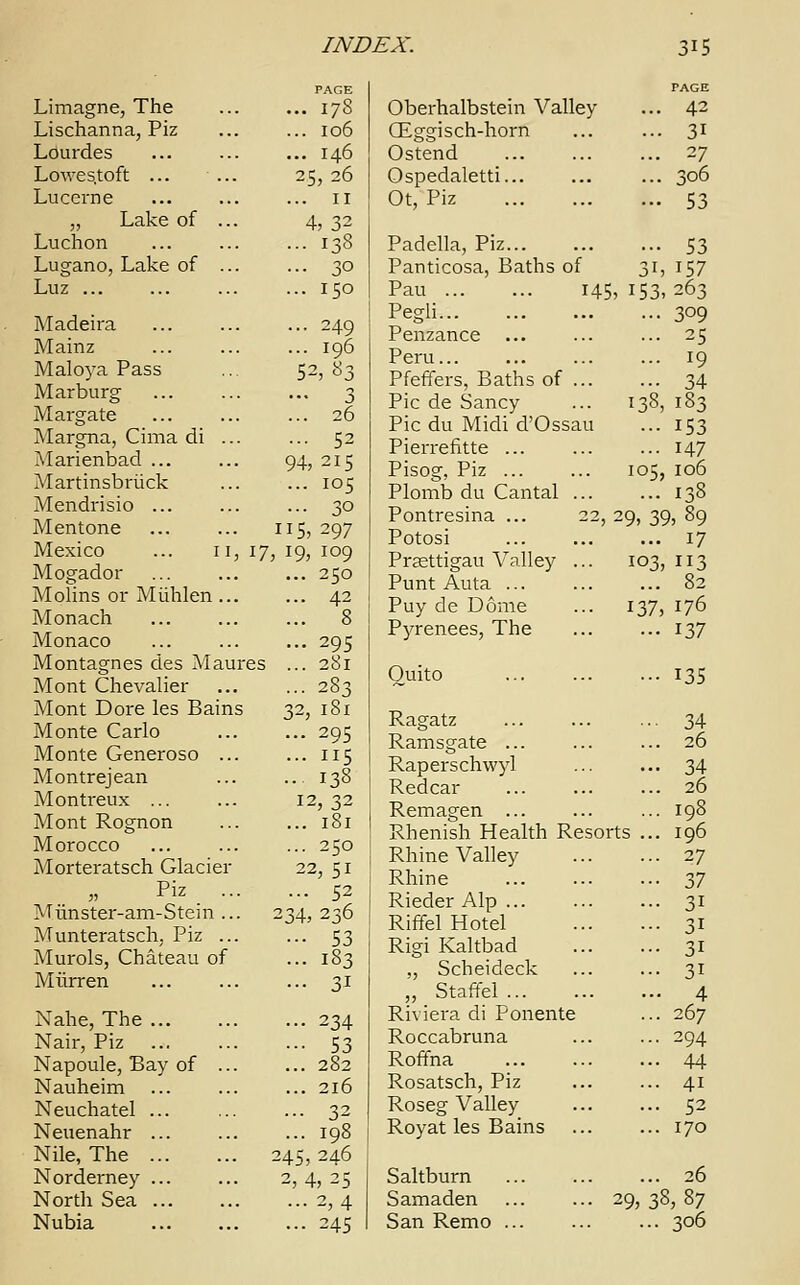 Limagne, The Lischanna, Piz Lourdes Lowes.toft ... ... Lucerne „ Lake of ... Luchon Lugano, Lake of ... Luz ... Madeira Mainz Maloya Pass Marburg Margate Margna, Cima di ... Marienbad ... Martinsbriick Mendrisio ... Mentone ... ... i Mexico ... 11, 17, Mogador Molins or Miihlen ... Monach Monaco Montagnes des Maures Mont Chevalier Mont Dore les Bains Monte Carlo Monte Generoso ... Montrejean Montreux ... Mont Rognon Morocco Morteratsch Glacier Piz ... Miinster-am-Stein... 1 Munteratsch, Piz ... Murols, Chateau of Miirren Nahe, The Nair, Piz Napoule, Bay of ... Nauheim Neuchatel ... Neuenahr ... Nile, The 2 Norderney ... North Sea ... Nubia 94: PAGE 178 I06 I46 5,26 II 4, 32 138 3° 150 249 196 2,83 3 26 52 ,215 105 30 15, 297 19, 109 .. 250 .. 42 .. 8 .. 295 .. 281 .. 283 2, 181 .. 295 .. us • 138 12,32 .. 181 .. 250 22, 51 .. 52 4,236 •• 53 • • 183 ■• 3i •• 234 •■ 53 .. 282 .. 216 .. 32 .. 198 45, 246 2, 4, 25 ... 2,4 ... 245 Oberhalbstein Valley ... 42 GEggisch-horn ... ... 31 Ostend 27 Ospedaletti... ... ... 306 Ot, Piz 53 Padella, Piz 53 Panticosa, Baths of 31, 157 Pau 145, 153,263 Pegli 3°9 Penzance ... ... ... 25 Peru ... 19 Pfeffers, Baths of 34 Pic de Sancy ... 138, 183 Pic du Midi d'Ossau ... 153 Pierrefvtte ... 147 Pisog, Piz 105, 106 Plomb du Cantal 138 Pontresina ... 22, 29, 39, 89 Potosi 17 Praettigau Valley ... 103,113 Punt Auta Puy de Dome ... 137, 176 Pyrenees, The ... ... 137 Quito Ragatz Ramsgate ... Raperschwyl Redcar Remagen ... Rhenish Health Resorts Rhine Valley Rhine Rieder Alp ... Riffel Hotel Rigi Kaltbad „ Scheideck ,, Staffel Riviera di Ponente Roccabruna Roffna Rosatsch, Piz Roseg Valley Royat les Bains Saltburn Samaden ... ... 29. San Remo ... - 135 • 34 .. 26 • • 34 .. 26 .. 198 .. 196 •• 27 ■• 37 ■■ 3i •• 3i •• 3i •• 3i .. 4 .. 267 ■■ 294 .. 44 .. 41 .. 52 .. 170 .. 26 38,87 306