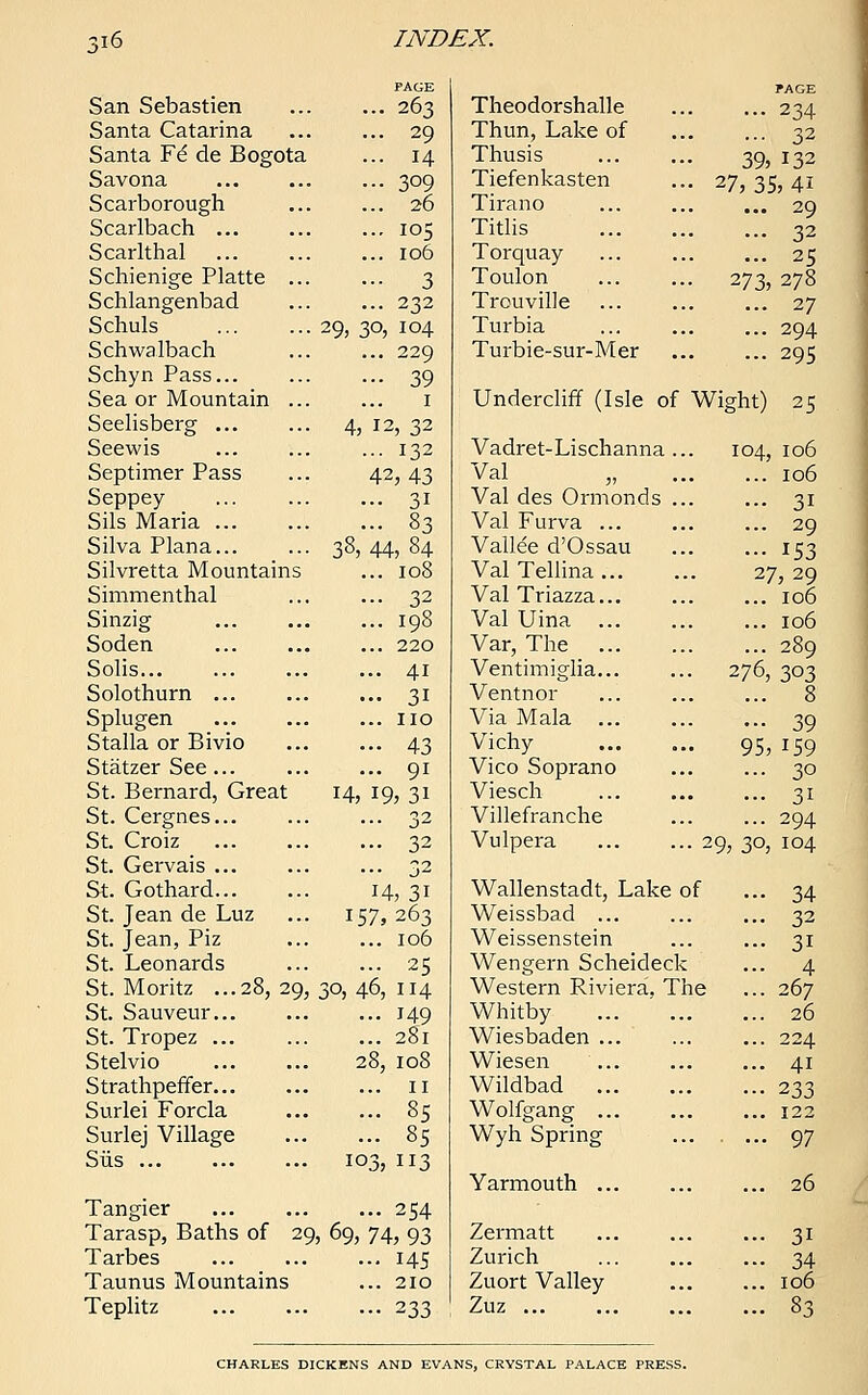 San Sebastien Santa Catarina Santa ¥€ de Bogota Savona Scarborough Scarlbach ... Scarlthal Schienige Platte ... Schlangenbad Schuls Schwa Ibach Schyn Pass... Sea or Mountain ... Seelisberg ... Seewis Septimer Pass Seppey Sils Maria ... Silva Plana... Silvretta Mountains Simmenthal Sinzig Soden Solis... Solothurn Splugen Stalla or Bivio Statzer See ... St. Bernard, Great St. Cergnes... St. Croiz St. Gervais ... St. Gothard St. Jean de Luz St. Jean, Piz St. Leonards St. Moritz ...28, 29, St. Sauveur... St. Tropez ... Stelvio Strathpeffer. Surlei Forcla Surlej Village Siis ... 38, 263 29 H 309 26 105 106 3 232 29, 30, 104 .. 229 •• 39 1 12, 32 • • 132 42,43 •• 3i • • 83 44, 84 .. 108 .. 32 .. 198 .. 220 .. 41 •• 3i .. no •• 43 .. 91 I9,3i .. 32 .. 32 .. 32 14,31 157,263 106 25 30, 46, 114 149 281 28, 108 n 85 85 103, 113 14, Tangier 254 Tarasp, Baths of 29, 69, 74, 93 Tarbes ... ... ... 145 Taunus Mountains ... 210 Teplitz ... ... ... 233 Theodorshalle Thun, Lake of Thusis Tiefenkasten Tirano Titlis Torquay Toulon Trouville Turbia Turbie-sur-Mer PAGE ... 234 ... 32 39, 132 27, 35, 4i ... 29 ... 32 ... 25 273, 278 ... 27 ... 294 ... 295 Undercliff (Isle of Wight) 25 Vadret-Lischanna Val „ Val des Ormonds Val Furva ... Vallee d'Ossau Val Tellina ... Val Triazza... Val Uina ... Var, The ... Ventimiglia... Ventnor Via Mala ... Vichy Vico Soprano Viesch Villefranche Vulpera 104, 106 106 3i 29 153 27,29 106 106 289 276, 303 8 39 95, 159 30 3i 294 29, 30, 104 Wallenstadt, Lake of Weissbad ... Weissenstein Wengern Scheideck Western Riviera, The Whitby Wiesbaden ... Wiesen Wildbad Wolfgang ... Wyh Spring Yarmouth ... Zermatt Zurich Zuort Valley Zuz ... 34 32 3i 4 267 26 224 4i 233 122 97 26 3i 34 106 83 CHARLES DICKENS AND EVANS, CRYSTAL PALACE PRESS.