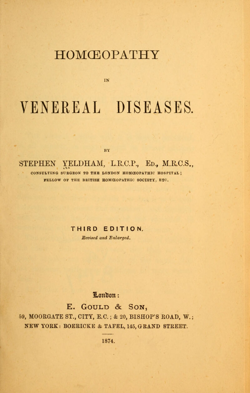 HOMOEOPATHY VENEREAL DISEASES. STEPHEN YELDHAM, L.B.C.P., Ed., M.RC.S. CONSULTING SUBGEON TO THE LONDON HOMCEOPATHIC HOSPITAL; FELLOW OP THE BRITISH HOMCEOPATHIC SOCIETT, ETC. THIRD EDITION. Eevised and Enlarged. SLontion: E. Gould & Son, 59, MOORGATE ST., CITY, E.C.; & 20, BISHOP'S ROAD, W.; NEW YORK: BOERICKE & TAFEL, 145,GRAND STREET. 1874.