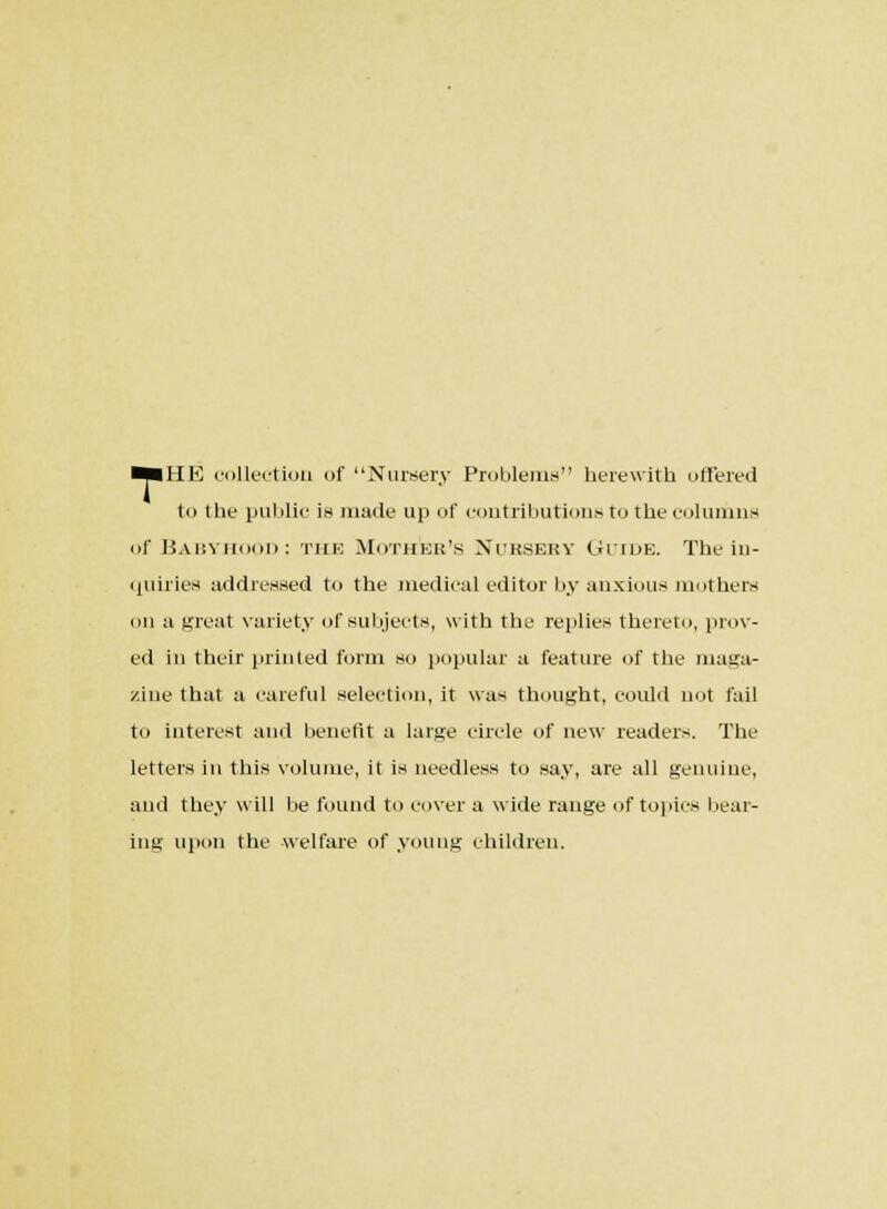 ■■HE collection of Nursery Problems herewith offered to the public is made up of contributions to the columns of Babyhood : the Mother's Nursery Guide. The in- quiries addressed to the medical editor by anxious mothers on a great variety of subjects, with the replies thereto, prov- ed in their printed form so popular a feature of the maga- zine that a careful selection, it was thought, could not fail to interest and benefit a large circle of new readers. The letters in this volume, it is needless to say, are all genuine, and they will be found to cover a wide range of topics bear- ing upon the welfare of young children.