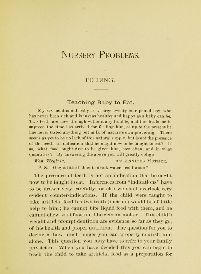 FEEDING. Teaching Baby to Eat. My six-months old baby is a large twenty-four pound boy, who has never been sick and is just as healthy and happy as a baby can be. Two teeth are now through without any trouble, and this leads me to suppose the time has arrived for feeding him, as up to the present he has never tasted anything but milk of nature's own providing. There seems as yet to be no lack of this natural supply, but is not the presence of the teeth an indication that he ought now to be taught to eat? If bo, what food ought first to be given him, how often, and in what quantities? By answering the above you will greatly oblige Went Virginia. An Anxious Mother, P. S.—Ought little babies to drink water—cold water? The presence of teeth is not an indication that he ought now to be taught to eat. Inferences from indications have to be drawn very carefully, or else we shall overlook very evident counter-indications. If the child were taught to take artificial food his two teeth (incisors) would be of little help to him; he cannot bite liquid food with them, and he cannot chew solid food until he gets his molars. This child's weight and prompt dentition are evidence, so far as they go, of bis bealth and proper nutrition. The question for you to decide is how much longer you can properly nourish him alone. This question you may have to refer to your family physician. When you have decided this you can begin to teach the child to take artificial food as a preparation for