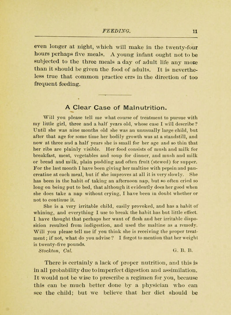 even longer at night, which will make in the twenty-four hours perhaps five meals. A young infant ought not to be subjected to the three meals a day of adult life any more than it should be given the food of adults. It is neverthe- less true that common practice errs in the direction of too frequent feeding. A Clear Case of Malnutrition. Will you please tell me what course of treatment to pursue with my little girl, three and a half years old, whose case I will describe? Until she was nine months old she was an unusually large child, but after that age for some time her bodily growth was at a standstill, and now at three and a half years she is small for her age and so thin that her ribs are plainly visible. Her food consists of mush and milk for breakfast, meat, vegetables and soup for dinner, and mush and milk or bread and uiilk, plain pudding and often fruit (stewed) for supper. For the last month I have been giving her maltine with pepsin and pan- creatine at each meal, but if she improves at all it is very slowly. She has been in the habit of taking an afternoon nap, but so often cried so long on being put to bed, that although it evidently does her good when she does take a nap without crying, I have been in doubt whether or not to continue it. She is a very irritable child, easily provoked, and has a habit of whining, and everything I use to break the habit has but little effect. I have thought that perhaps her want of flesh and her irritable dispo- sition resulted from indigestion, and used the maltine as a remedy. Will you please tell me if you think she is receiving the proper treat- ment ; if not, what do you advise ? I forgot to mention that her weight is twenty-five pounds. Stockton, Cat. G. B. B. There is certainly a lack of proper nutrition, and this is in all probability due to imperfect digestion and assimilation. It would not be wise to prescribe a regimen for you, because this can be much better done by a physician who can see the child; but we believe that her diet should be
