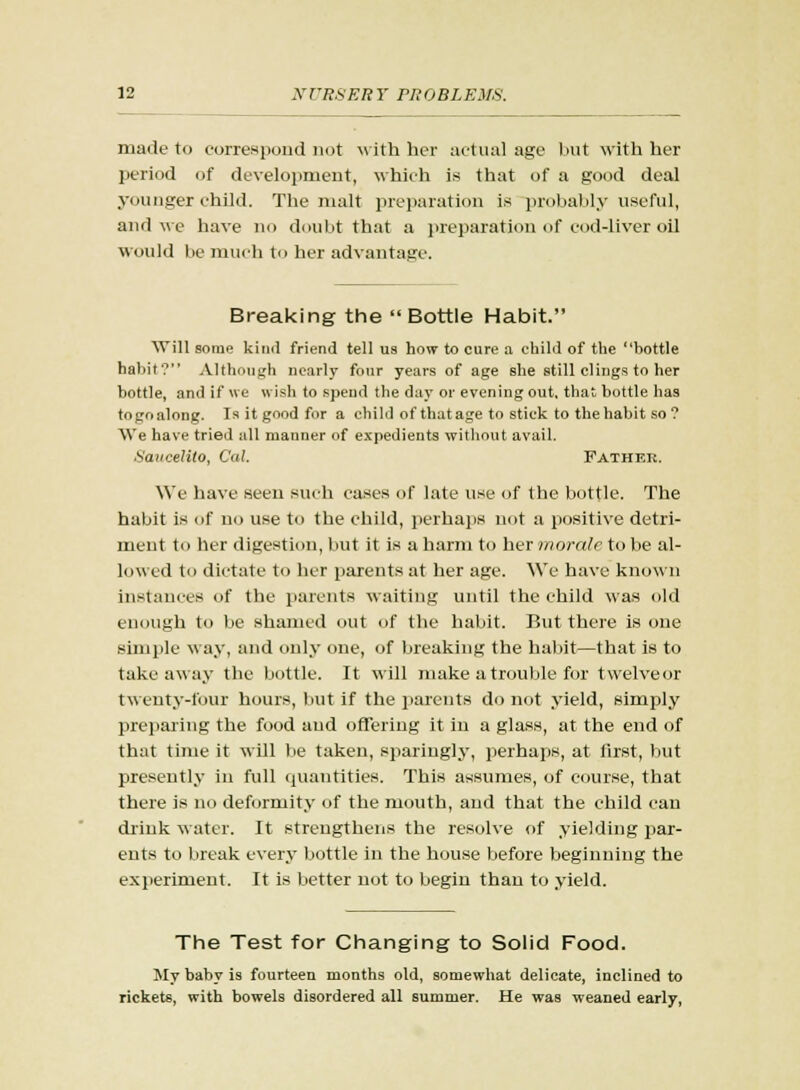 made to correspond not with her actual age but with her period of development, which is that of a good deal younger child. The malt preparation is probably useful, and we have no doubt that a preparation of cod-liver oil would be much to her advantage. Breaking the  Bottle Habit. Will some kind friend tell us how to cure a child of the bottle habit? Although nearly four years of age she still clings to her bottle, and if we wish to spend the day or evening out. that bottle has togoalong. Isitgoodfor a child of that age to stick to the habit so ? AVe have tried all manner of expedients without avail. Saucelito, Cat. Father. We have seen such cases of late use of the bottle. The habit is of no use to the child, perhaps not a positive detri- ment to her digestion, but it is a harm to her morale to be al- lowed to dictate to her parents at her age. We have known instances of the parents waiting until the child was old enough to be shamed out of the habit. But there is one simple way, and only one, of breaking the habit—that is to takeaway the bottle. It will make a trouble for twelveor twenty-four hours, but if the parents do not yield, simply preparing the food aud offering it in a glass, at the end of that time it will be taken, sparingly, perhaps, at first, but presently in full quantities. This assumes, of course, that there is no deformity of the mouth, and that the child can chink water. It strengthens the resolve of yielding par- ents to break every bottle in the house before beginning the experiment. It is better not to begin than to yield. The Test for Changing to Solid Food. My baby is fourteen months old, somewhat delicate, inclined to rickets, with bowels disordered all summer. He was weaned early,