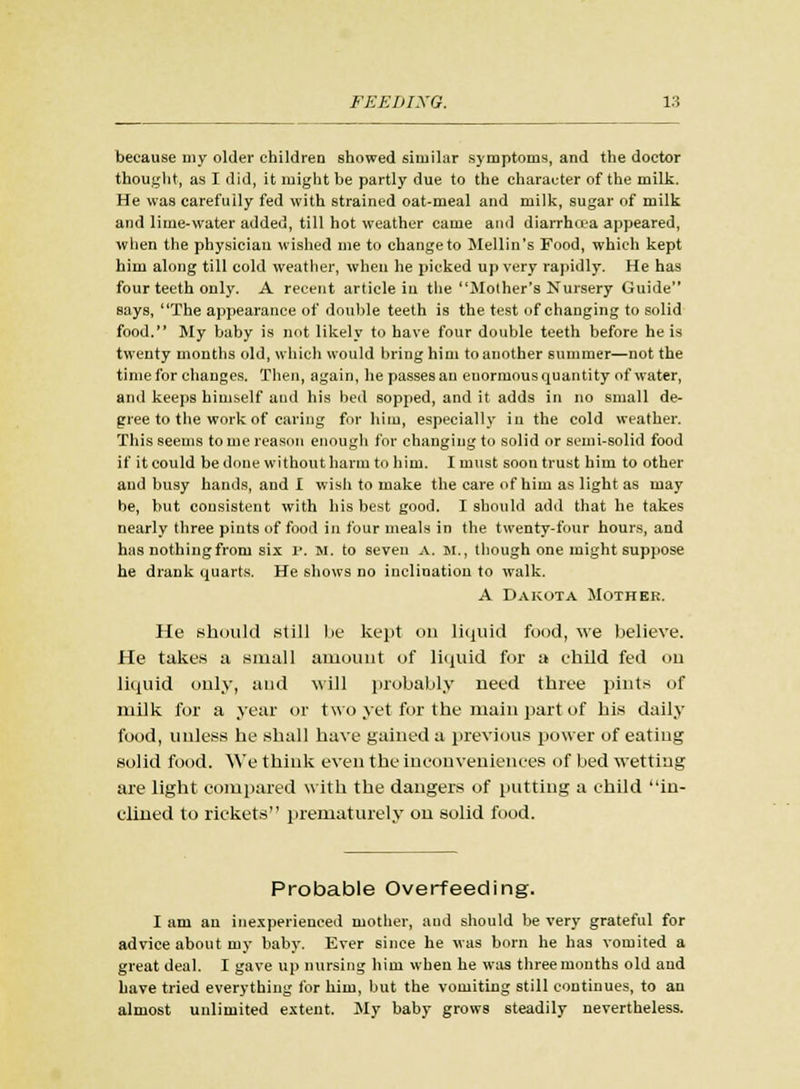 because my older children showed similar symptoms, and the doctor thought, as I did, it might be partly due to the character of the milk. He was carefully fed with strained oat-meal and milk, sugar of milk and lime-water added, till hot weather came and diarrhoea appeared, when the physician wished me to change to Mellin's Food, which kept him along till cold weather, when he picked up very rapidly. He has four teeth only. A recent article in the Mother's Nursery Guide says, The appearance of double teeth is the test of changing to solid food. My baby is not likely to have four double teeth before he is twenty months old, which would bring him to another summer—not the time for changes. Then, again, he passes an enormous quantity of water, and keeps himself and his bed sopped, and it adds in no small de- gree to the work of caring for him, especially in the cold weather. This seems to me reason enough for changing to solid or semi-solid food if it could be done without harm to him. I must soon trust him to other and busy hands, and I wish to make the care of him as light as may be, but consistent with his best good. I should add that he takes nearly three pints of food in four meals in the twenty-four hours, and has nothingfrom six r. M. to seven A. M., though one might suppose he drank quarts. He shows no inclination to walk. A Dakota Mother. He should still be kept on liquid food, we believe. He takes a small amount of liquid for a child fed on liquid only, and will probably need three pints of milk for a year or two yet for the main part of his daily food, unless he shall have gained a previous power of eating solid food. We think even the inconveniences of bed wetting are light compared with the dangers of putting a child in- clined to rickets prematurely on solid food. Probable Overfeeding. I am an inexperienced mother, and should be very grateful for advice about my baby. Ever since he was born he has vomited a great deal. I gave up nursing him when he was three months old and have tried everything for him, but the vomiting still continues, to an almost unlimited extent. My baby grows steadily nevertheless.