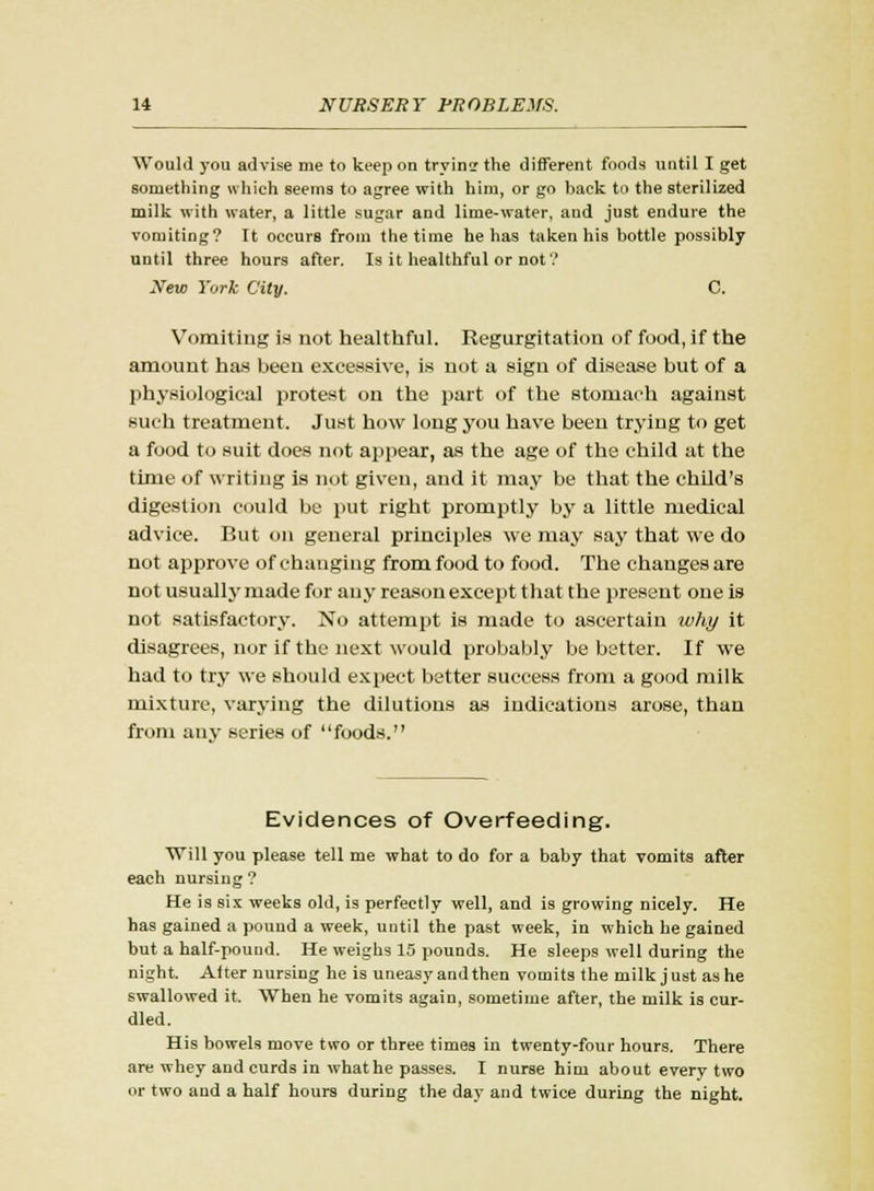 Would you advise me to keep on trying the different foods until I get something which seems to agree with him, or go back to the sterilized milk with water, a little sugar and lime-water, and just endure the vomiting? It occurs from the time he has taken his bottle possibly until three hours after. Is it healthful or not ? New York City. C. Vomiting is not healthful. Regurgitation of food, if the amount has been excessive, is not a sign of disease but of a physiological protest on the part of the stomach against such treatment. Just how long you have been trying to get a food to suit does not appear, as the age of the child at the time of writing is not given, and it may be that the child's digestion could be put right promptly by a little medical advice. But on general principles we may say that we do not approve of changing from food to food. The changes are not usually made for any reason except that the present one is not satisfactory. No attempt is made to ascertain why it disagrees, nor if the next would probably be better. If we had to try we should expect better success from a good milk mixture, varying the dilutions as indications arose, than from any series of foods. Evidences of Overfeeding. Will you please tell me what to do for a baby that vomits after each nursing ? He is six weeks old, is perfectly well, and is growing nicely. He has gained a pound a week, until the past week, in which he gained but a half-pound. He weighs 15 pounds. He sleeps well during the night. After nursing he is uneasy and then vomits the milk just as he swallowed it. When he vomits again, sometime after, the milk is cur- dled. His bowels move two or three times in twenty-four hours. There are whey and curds in what he passes. I nurse him about every two or two and a half hours during the day and twice during the night.