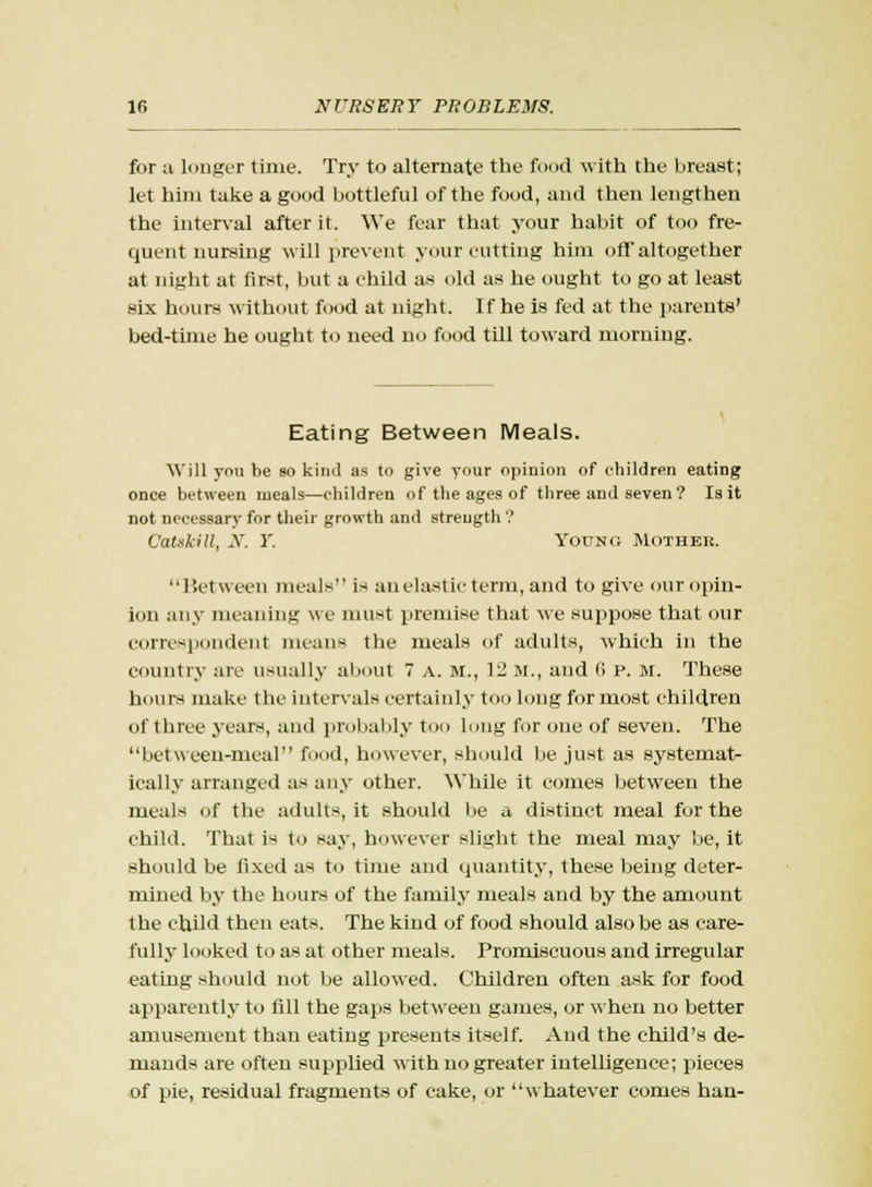 for a longer tune. Try to alternate the food with the breast; let him take a good bottleful of the food, and then lengthen the interval after it. \Ye fear that your habit of too fre- quent nursing will prevent your cutting him off altogether at night at first, but a child as old as he ought to go at least six hours without food at night. If he is fed at the parents' bed-time he ought to need no food till toward morning. Eating Between Meals. Will you be so kind as to give your opinion of children eating once between meals—children of the ages of three and seven? Is it not necessary for their growth and strength ? CatskiU, X. Y. Young Mother. Between meals is an elastic term, and to give our opin- ion any meaning we must premise that we suppose that our correspondent means the meals of adults, which in the country arc usually about 7 A. M., 12 M., and <> P. M. These hours make the intervals certainly too long for most children of three years, and probably too long for one of seven. The between-meal food, however, should be just as systemat- ically arranged as any other. While it comes between the meals of the adults, it should be u distinct meal for the child. That i-< to say, however slight the meal may be, it should be fixed as to time and quantity, these being deter- mined by the hours of the family meals and by the amount the child then eats. The kind of food should also be as care- fully looked to as at other meals. Promiscuous and irregular eating should not be allowed. Children often ask for food apparently to till the gaps between games, or when no better amusement than eating presents itself. And the child's de- mands are often supplied with no greater intelligence; pieces of pie, residual fragments of cake, or whatever comes han-