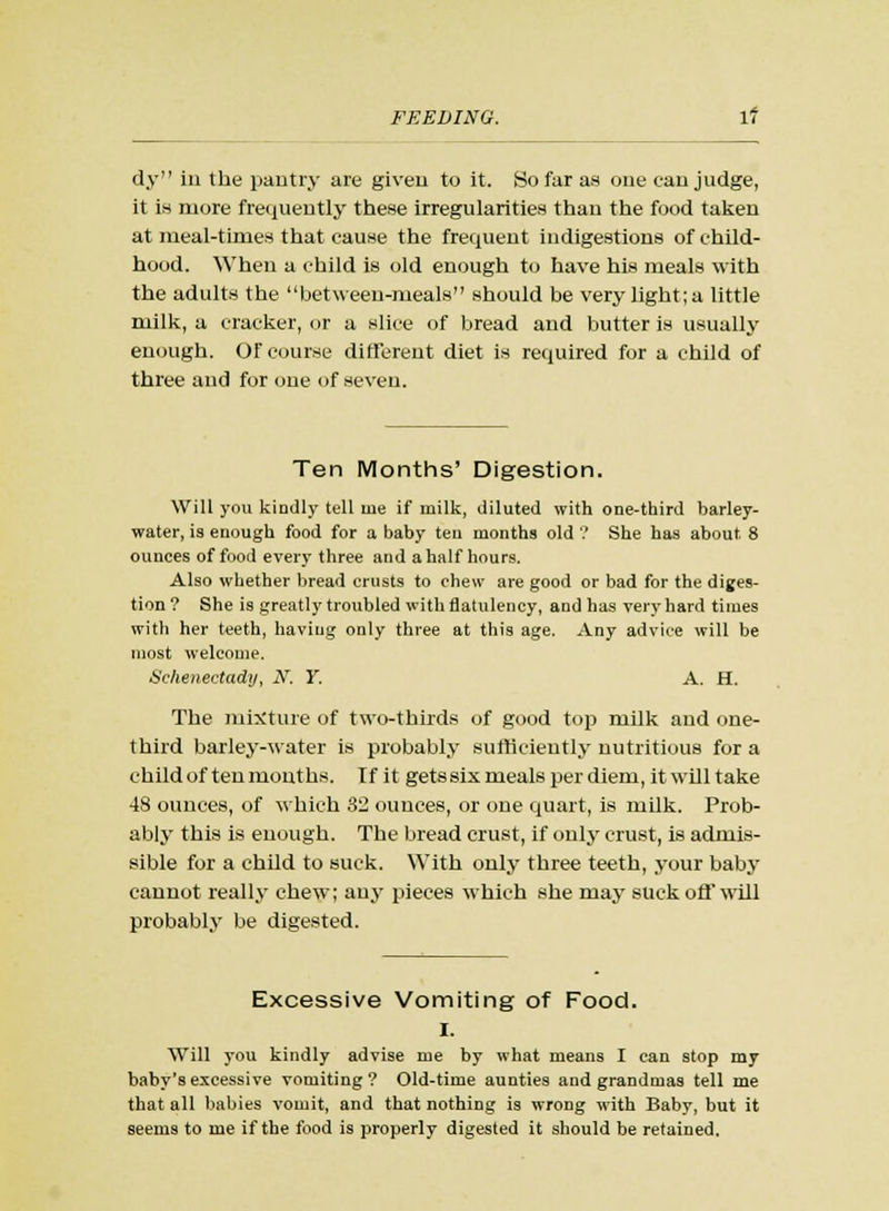 dy in the pantry are given to it. So far as one can judge, it is more frequently these irregularities than the food taken at meal-times that cause the frequent indigestions of child- hood. When a child is old enough to have his meals with the adults the between-meals should be very light; a little milk, a cracker, or a slice of bread and butter is usually enough. Of course different diet is required for a child of three and for one of seven. Ten Months' Digestion. Will you kindly tell uie if milk, diluted with one-third barley- water, is enough food for a baby ten months old ? She has about 8 ounces of food every three and a half hours. Also whether bread crusts to chew are good or bad for the diges- tion? She is greatly troubled with flatulency, and has very hard times with her teeth, having only three at this age. Any advice will be most welcome. Schenectady, AT. Y. A. H. The mixture of two-thirds of good top milk and one- third barley-water is probably sufficiently nutritious for a child of ten mouths. If it gets six meals per diem, it will take 48 ounces, of which 32 ounces, or one quart, is milk. Prob- ably this is enough. The bread crust, if only crust, is admis- sible for a child to suck. With only three teeth, your baby cannot really chew; any pieces which she may suck off will probably be digested. Excessive Vomiting of Food. I. Will you kindly advise me by what means I can stop my baby's excessive vomiting ? Old-time aunties and grandmas tell me that all babies vomit, and that nothing is wrong with Baby, but it seems to me if the food is properly digested it should be retained.