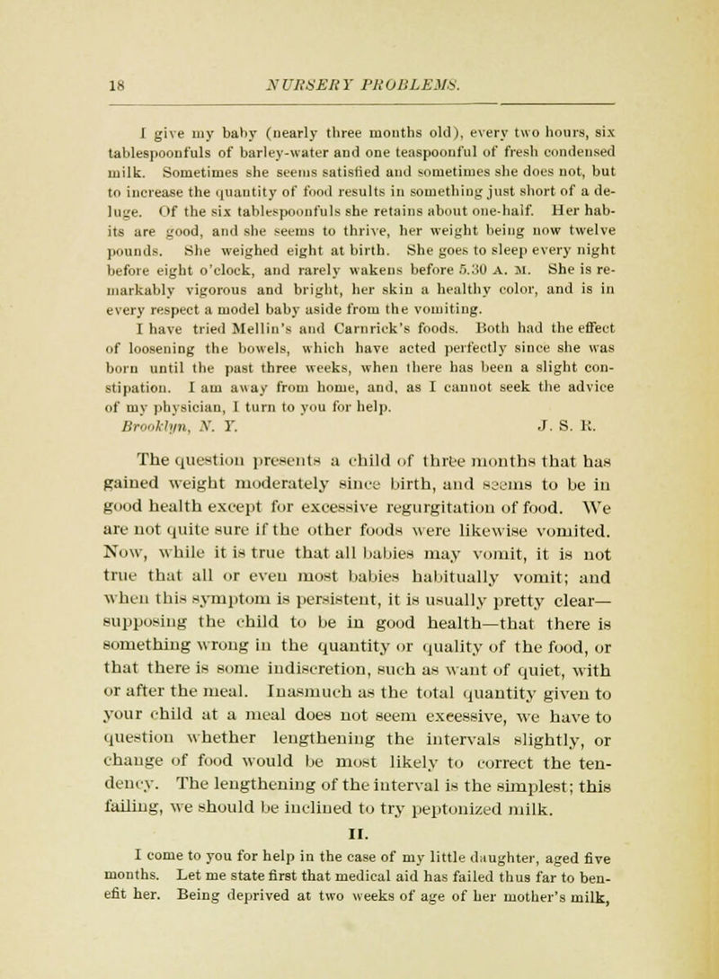 I give my baby (nearly three months old), every two hours, six tablespooui'uls of barley-water and one teaspoonful of fresh condensed milk. Sometimes she seems satisfied and sometimes she does not, but to increase the ijuantity of food results in something just short of a de- luge. Of the six tablespoonfuls she retains about one-half. Her hab- its are good, and she seems to thrive, her weight being now twelve pounds. She weighed eight at birth. She goes to sleep every night before eight o'clock, and rarely wakens before 5.30 A. M. She is re- markably vigorous and bright, her skiu a healthy color, and is in every respect a model baby aside from the vomiting. I have tried Mellin's and Carnrick's foods. Both had the effect of loosening the bowels, which have acted perfectly since she was born until the past three weeks, when there has been a slight con- stipation. I am away from home, and, as I cannot seek the advice of my physician, I turn to you for help. Brooklyn, N. Y. J. S. K. The question presents a child of three months that has gained weight moderately since birth, and seems to be in good health except for excessive regurgitation of food. We are not quite sure if the other foods were likewise vomited. Now, while it is true that all babies may vomit, it is not true that all or even most babies habitually vomit; and when this symptom is persistent, it is usually pretty clear- supposing the child to be in good health—that there is something wrong in the quantity or quality of the food, or that there is some indiscretion, such as want of quiet, with or after the meal. Inasmuch as the total quantity given to your child at a meal does not seem excessive, we have to question whether lengthening the intervals slightly, or change of food would be most likely to correct the ten- dency. The lengthening of the interval is the simplest; this failing, we should be inclined to try peptonized milk. II. I come to you for help in the case of my little daughter, aged five months. Let me state first that medical aid has failed thus far to ben- efit her. Being deprived at two weeks of age of her mother's milk,