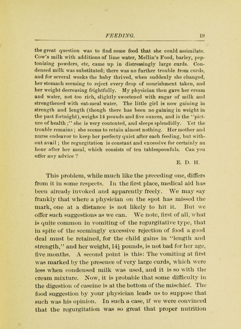 the great question was to find some food that she could assimilate. Cow's milk with additions of lime water, Mellin's Food, barley, pep- tonizing powders, etc, came up in distressingly large curds. Con- densed milk was substituted; there was no further trouble from curds, and for several weeks the baby thrived, when suddenly she changed, her stomach seeming to reject every drop of nourishment taken, and her weight decreasing frightfully. My physician then gave her cream and water, not too rich, slightly sweetened with sugar of milk and strengthened with oatmeal water. The little girl is now gaining in strength and length (though there has been no gaining in weight in the past fortnight),weighs 14 pounds and five ounces, and is the pict- ure of health ; she is very contented, and sleeps splendidly. Yet the trouble remains ; she seems to retain almost nothing. Her mother and nurse endeavor to keep her perfecty quiet after each feeding, but with- out avail ; the regurgitation is constant and excessive for certainly an hour after her meal, which consists of ten tablespoonfuls. Can you offer any advice ? E. D. H. This problem, while much like the preceding one, differs from it in some respects. In the first place, medical aid has been already invoked and apparently freely. We may say frankly that where a physician on the spot has missed the mark, one at a distance is not likely to hit it. But we offer such suggestions as we can. We note, first of all, what is quite common in vomiting of the regurgitative type, that in spite of the seemingly excessive rejection of food a good deal must be retained, for the child gains in length and strength, and her weight, 14} pounds, is uot bad for her age, five months. A second point is this: The vomiting at first was marked by the presence of very large curds, which were less when condensed milk was used, and it is so with the cream mixture. Now, it is probable that some difficulty in the digestion of caseine is at the bottom of the mischief. The food suggestion by your physician leads us to suppose that such was his opinion. In such a case, if we were convinced that the regurgitation was so great that proper nutrition