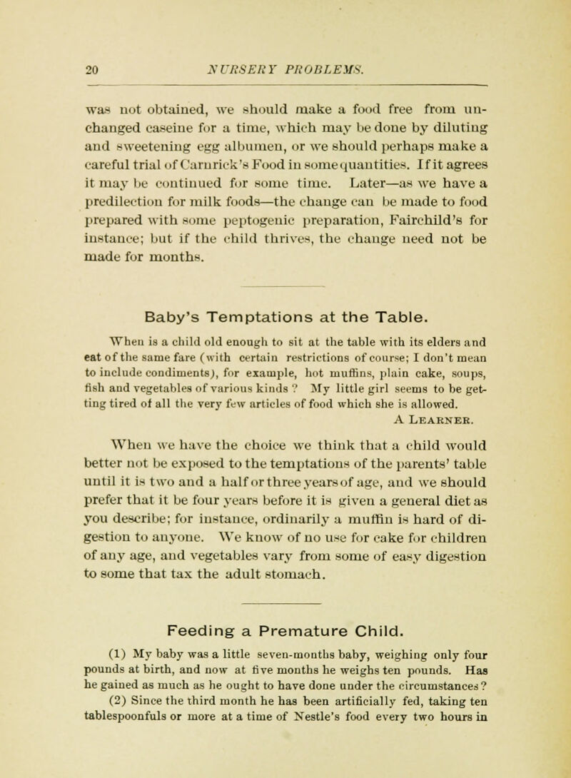 was not obtained, we should make a food free from un- changed caseine for a time, which may be done by diluting and sweetening egg albumen, or we should perhaps make a careful trial of Carurick's Food in some quantities. If it agrees it may be continued for some time. Later—as we have a predilection for milk foods—the change can be made to food prepared with some peptogeuic preparation, Fairehild's for instance; but if the child thrives, the change need not be made for months. Baby's Temptations at the Table. When is a child old enough to sit at the table with its elders and eat of the same fare (with certain restrictions of course; I don't mean to include condiments;, for example, hot muffins, plain cake, soups, fish and vegetables of various kinds ? My little girl seems to be get- ting tired of all the very few articles of food which she is allowed. A Learner. When we have the choice we think that a child would better not be exposed to the temptations of the parents' table until it is two and a half or three years of age, and we should prefer that it be four years before it is given a general diet as you describe; for instance, ordinarily a muffin is hard of di- gestion to anyone. We know of no use for cake for children of any age, and vegetables vary from some of easy digestion to some that tax the adult stomach. Feeding a Premature Child. (1) My baby was a little seven-months baby, weighing only four pounds at birth, and now at five months he weighs ten pounds. Has he gained as much as he ought to have done under the circumstances? (2) Since the third month he has been artificially fed, taking ten tablespoonfuls or more at a time of Nestle's food every two hours in