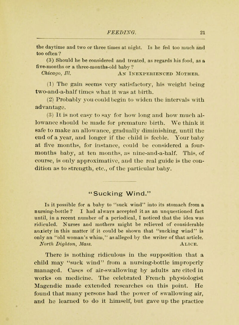 the daytime and two or three times at night. Is he fed too much and too often ? (3) Should he be considered and treated, as regards his food, as a five-months or a three-months-old baby ? Chicago, HI. An Inexperienced Mother. (1) The gain Beems very satisfactory, his weight being two-and-a-half times what it was at birth. (2) Probably yon could begin to widen the intervals with advantage. (3) It is not easy to say for how long and how much al- lowance should be made for premature birth. We think it safe to make an allowance, gradually diminishing, until the end of a year, and longer if the child is feeble. Your baby at five months, for instance, could be considered a four- months baby, at ten months, as nine-and-a-half. This, of course, is only approximative, and the real guide is the con- dition as to strength, etc., of the particular baby. Sucking Wind. Is it possible for a baby to suck wind into its stomach from a nursing-bottle? I had always accepted it as an unquestioned fact until, in a recent number of a periodical, I noticed that the idea was ridiculed. Nurses and mothers might be relieved of considerable anxiety in this matter if it could be shown that sucking wind is only an old woman's whim, as alleged by the writer of that article. North Dighton, Mass. Alice. There is nothing ridiculous in the supposition that a child may suck wind from a nursing-bottle improperly managed. Cases of air-swallowing by adults are cited in works on medicine. The celebrated French physiologist Magendie made extended researches on this point. He found that many persons had the power of swallowing air, and he learned to do it himself, but gave up the practice