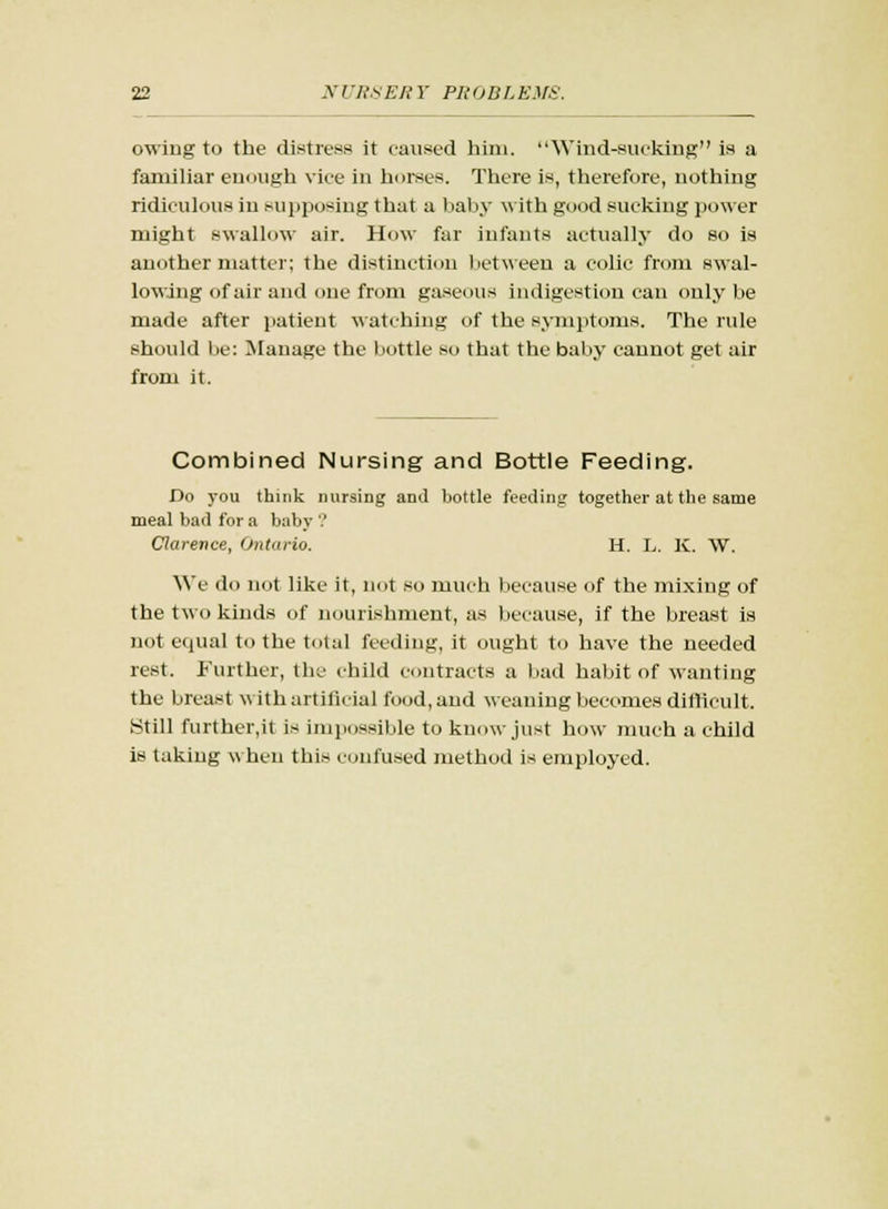owing to the distress it caused him. Wtnd-eucking is a familiar enough vice in horses. There is, therefore, nothing ridiculous in supposing that a baby with good sucking power might swallow air. How far infants actually do so is another matter; the distinction between a colic from swal- lowing of air and one from gaseous indigestion can only be made after patient watching of the symptoms. The rule should lie: Manage the bottle so that the baby cannot get air from it. Combined Nursing and Bottle Feeding. Do you think nursing and bottle feeding together at the same meal bad for a baby ? Clarence, Ontario. H. L. K. W. We do not like it, not so much because of the mixing of the two kinds of nourishment, as because, if the breast is not equal to the total feeding, it ought to have the needed rest. Further, the child contracts a bad habit of wanting the breast with artificial food, and weaning becomes difficult. Still further,it is impossible to know just how much a child is taking when this confused method is employed.