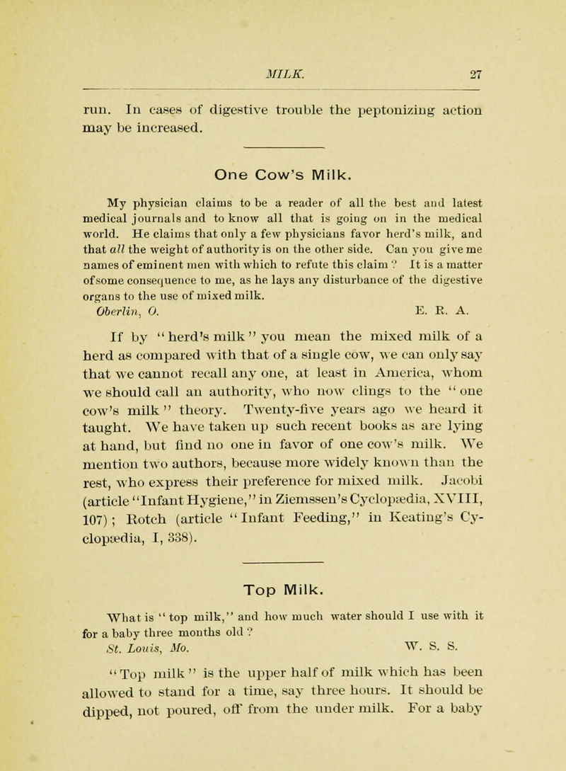run. In cases of digestive trouble the peptonizing action may be increased. One Cow's Milk. My physician claims to be a reader of all the best and latest medical journals and to know all that is going on in the medical world. He claims that only a few physicians favor herd's milk, and that all the weight of authority is on the other side. Can you give me nameB of eminent men with which to refute this claim'.' It is a matter of some consequence to me, as he lays any disturbance of the digestive organs to the use of mixed milk. Oberlin, 0. E. E. A. If by  herd's milk  you mean the mixed milk of a herd as compared with that of a single cow, we can only say that we cannot recall any one, at least in America, whom we should call an authority, who now clings to the one cow's milk theory. Twenty-five years ago we heard it taught. We have taken up such recent books as are lying at hand, but find no one in favor of one cow's milk. We mention two authors, because more widely known than the rest, who express their preference for mixed milk. Jacobi (article Infant Hygiene, in Ziemssen'sCyclopedia, XVIII, 107); Rotch (artiele Infant Feeding, in Keating's Cy- clopaedia, I, 338). Top Milk. What is top milk, and how much water should I use with it for a baby three months old ? St. Louis, Mo. W. S. S. Top milk is the upper half of milk which has been allowed to stand for a time, say three hours. It should be dipped, not poured, off from the under milk. For a baby