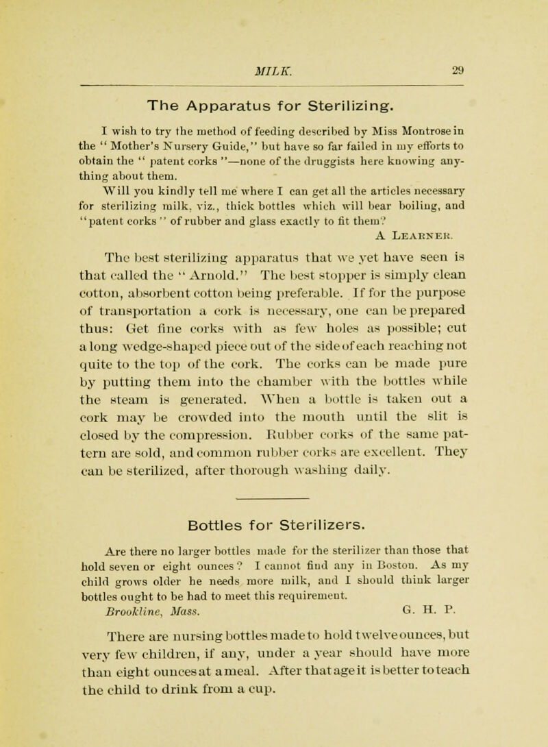 The Apparatus for Sterilizing. I wish to try the method of feeding described by Miss Montrose in the  Mother's Nursery Guide, but have so far failed in my efforts to obtain the  patent corks —none of the druggists here knowing any- thing about them. Will you kindly tell me where I can get all the articles necessary for sterilizing milk, viz., thick bottles which will bear boiling, and patent corks  of rubber and glass exactly to tit them? A Learner. The best sterilizing apparatus that we yet have seen is that called the  Arnold. The best stopper is simply clean cotton, absorbent cotton being preferable. If for the purpose of transportation a cork is necessary, one can lie prepared thus: Get fine corks with as few holes as possible; cut a long wedge-shaped piece out of the side of each reaching not quite to the top of the cork. The corks can be made pure by putting them into the chamber with the bottles while the steam is generated. When a bottle is taken out a cork may be crowded into the mouth until the slit is closed by the compression. Rubber corks of the same pat- tern are sold, and common rubber corks are excellent. They can be sterilized, after thorough washing daily. Bottles for Sterilizers. Are there no larger bottles made for the sterilizer than those that hold seven or eight ounces? I cannot find any in Boston. As my child grows older he needs more milk, and I should think larger bottles ought to be had to meet this requirement. Brovldine, Mass. G. H. P. There are nursing bottles made to hold twelveounces, but very few children, if any, under a year should have more than eight ouncesat ameal. After that age it is better to teach the child to drink from a cup.