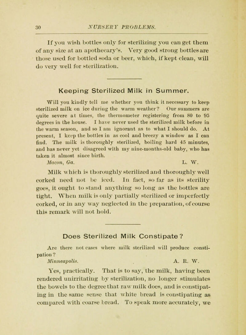 If you wish bottles only for sterilizing you can get them of any size at an apothecary's. Very good strong bottles are those used for bottled soda or beer, which, if kept clean, will do very well for sterilization. Keeping Sterilized Milk in Summer. Will you kindly tell me whether you think it necessary to keep sterilized milk ou ice during the warm weather? Our summers are (juite severe at times, the thermometer registering from 80 to 95 degrees in the house. I have never used the sterilized milk before iu the warm season, and so I am ignorant as to what I should do. At present, I keep the bottles iu as cool and breezy a window as I can find. The milk is thoroughly sterilized, boiling hard 45 minutes, and has never yet disagreed with my nine-months-old baby, who has taken it almost since birth. Macon, Ga. L. W. Milk which is thoroughly sterilized and thoroughly well corked need not be iced. In fact, so far as its sterility goes, it ought to stand anything so long as the bottles are tight. When milk is only partially sterilized or imperfectly corked, or in any way neglected in the preparation, of course this remark will not hold. Does Sterilized Milk Constipate? Are there not cases where milk sterilized will produce consti- pation ? Minneapolis. A. R. W. Yes, practically. That is to say, the milk, having been rendered unirritating by sterilization, no longer stimulates the bowels to the degree that raw milk does, and is constipat- ing in the same sense that white bread is constipating as compared with coarse bread. To speak more accurately, we