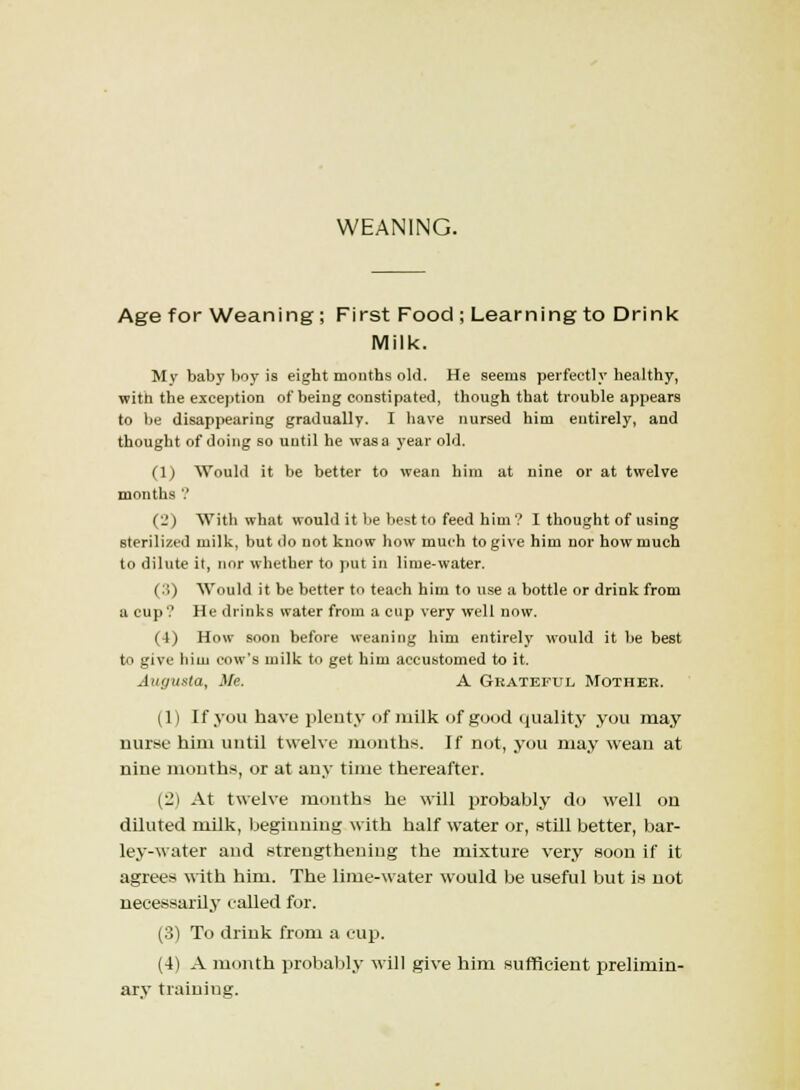 WEANING. Age for Weaning ; First Food ; Learning to Drink Milk. My baby boy is eight months old. He seems perfectly healthy, witn the exception of being constipated, though that trouble appears to be disappearing gradually. I have nursed him entirely, and thought of doing so until he was a year old. (1) Would it be better to wean him at nine or at twelve months ? (2) With what would it be best to feed him ? I thought of using sterilized milk, but do not know how much to give him nor how much to dilute it, nor whether to put in lime-water. (:i) Would it be better to teach him to use a bottle or drink from a cup? He drinks water from a cup very well now. (4) How soon before weaning him entirely would it be best to give him cow's milk to get him accustomed to it. Augusta, Me. A Grateful Mother. (1) If you have plenty of milk of good quality you may nurse him until twelve months. If not, you may wean at nine mouths, or at any time thereafter. (2) At twelve months he will probably do well on diluted milk, beginning with half water or, still better, bar- ley-water and strengthening the mixture very soon if it agrees with him. The lime-water would be useful but is not necessarily called for. (3) To drink from a cup. (4) A month probably will give him sufficient prelimin- ary training.