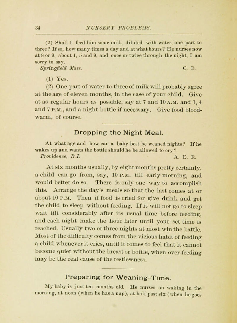 (2) Shall I feed him some milk, diluted with water, one part to three? If so, how many times a day and at whathours? He nurses now at 8 or 9, about 1, 5 and 9, and once or twice through the night, I am sorry to say. Springfield Mass. C. B. (1) Yes. (2) One part of water to three of milk will probably agree at the age of eleven months, in the ease of your child. Give at as regular hours as possible, say at 7 and 10 a.m. and 1, 4 and 7 p.m., and a night bottle if necessary. Give food blood- warm, of course. Dropping the Night Meal. At what age and how can a baby best be weaned nights'.' If he wakes up and wants the bottle should he be allowed to cry'.' Providence, R.I. A. E. R. At six months usually, by eight months pretty certainly, a child can go from, say, 10 p.m. till early morning, and would better do so. There is only one way to accomplish this. Arrange the day's meals so that the last comes at or about 10 p.m. Then if food is cried for give drink and get the child to sleep without feeding. If it will not go to sleep wait till considerably after its usual time before feeding, and each night make the hour later until your set time is reached. Usually two or three nights at most win the battle. Most (if the difficulty comes from the vicious habit of feeding a child whenever it cries, until it comes to feel that it cannot become quiet without the breast or bottle, when over-feeding may be the real cause of the restlessness. Preparing for Weaning-Time. My baby is just ten months old. He nurses on waking in the morning, at noon (when he has a nap), at half past six (when he goes
