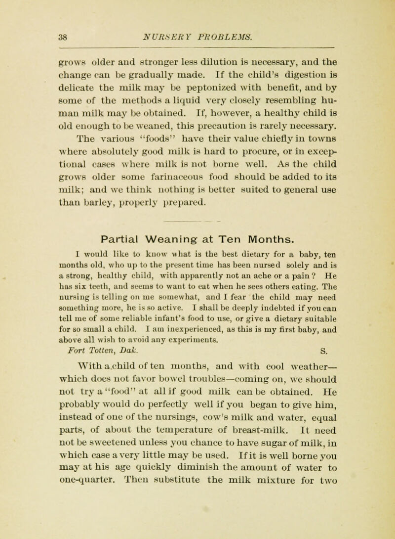 grows older and stronger less dilution is necessary, and the change can be gradually made. If the child's digestion is delicate the milk may be peptonized with benefit, and by some of the methods a liquid very closely resembling hu- man milk may be obtained. If, however, a healthy child is old enough to be weaned, this precaution is rarely necessary. The various foods have their value chiefly in towns where absolutely good milk is hard to procure, or in excep- tional cases where milk is not borne well. As the child grows older some farinaceous food should be added to its milk; and we think nothing is better suited to general use than barley, properly prepared. Partial Weaning at Ten Months. I would like to know what is the best dietary for a baby, ten months old, who up to the present time has been nursed solely and is a strong, healthy child, with apparently not an ache or a pain ? He has six teeth, and seems to want to eat when he sees others eating. The nursing is telling on me somewhat, and I fear the child may need something more, he is so active. I shall be deeply indebted if you can tell me of some reliable infant's food to use, or give a dietary suitable for so small a child. I am inexperienced, as this is my first baby, and above all wish to avoid auy experiments. Fort Totten, Dak. S. With a.child of ten months, and with cool weather— which does not favor bowel troubles—coming on, we should not try a food at all if good milk can be obtained. He probably would do perfectly well if you began to give him, instead of one of the nursings, cow's milk and water, equal parts, of about the temperature of breast-milk. It need not be sweetened unless you chance to have sugar of milk, in which case a very little may be used. If it is well borne you may at his age quickly diminish the amount of water to one-quarter. Then substitute the milk mixture for two