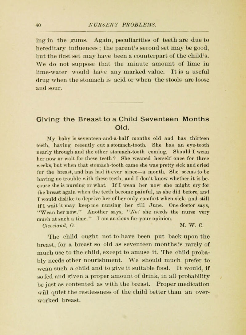 iug in the gums. Again, peculiarities of teeth are due to hereditary influences ; the parent's second set may be good, but the first set may have been a counterpart of the child's. We do not suppose that the minute amount of lime in lime-water would have any marked value. It is a useful drug when the stomach is acid or when the stools are loose and sour. Civing the Breast to a Child Seventeen Months Old. My baby is seventeen-and-a-half months old and has thirteen teeth, having recently cut a stomach-tooth. She has an eye-tooth nearly through and the other stomach-tooth coming. Should I wean her now or wait for the*e teeth ? She weaned herself once for three weeks, but when that stomach-tooth came she was pretty sick and cried for the breast, and has had it ever since—a month. She seems to be having no trouble with these teeth, and I don't know whether it is be- cause she is nursing or what. If I wean her now she might cry for the breast again when the teeth become painful, as she did before, and I would dislike to deprive her of her only comfort when sick; and still if I wait it may keep me nursing her till June. One doctor says, Wean her now. Another says, No! she needs the nurse very much at such a time. I am anxious for your opinion. Cleveland, 0. M. W. C. The child ought not to have been put back upon the breast, for a breast so old as seventeen months is rarely of much use to the child, except to amuse it. The child proba- bly needs other nourishment. We should much prefer to wean such a child and to give it suitable food. It would, if so fed and given a proper amount of drink, in all probability be just as contented as with the breast. Proper medication will cpiiet the restlessness of the child better than an over- worked breast.