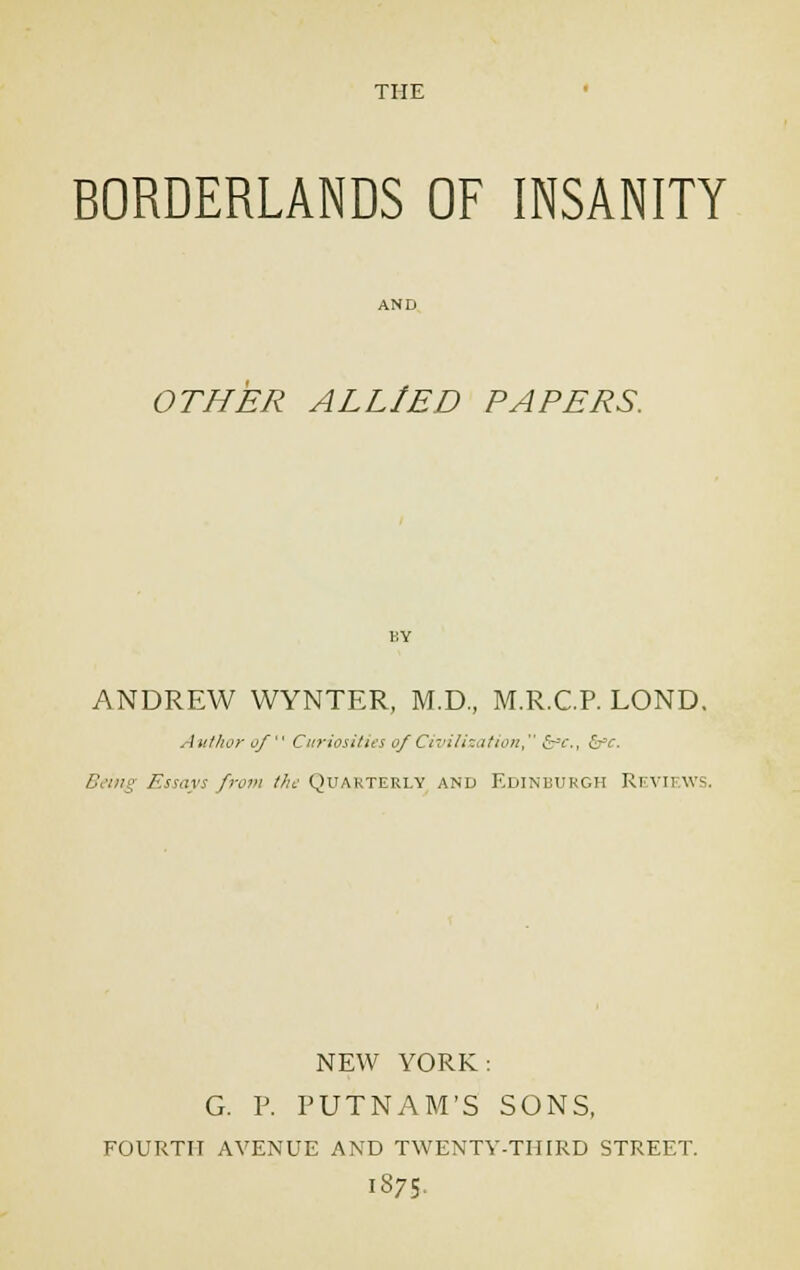 THE BORDERLANDS OF INSANITY OTHER ALLIED PAPERS. ANDREW WYNTER, M.D., M.R.C.P. LOND. Author of Curiosities of Civilization, &c., <S~v. Being Essays from the Quarterly and Edinburgh Ri vii ws. NEW YORK: G. P. PUTNAM'S SONS, FOURTH AVENUE AND TWENTY-THIRD STREET. 1875.
