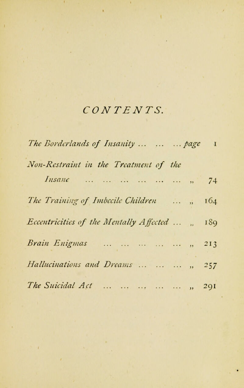 CONTENTS. The Borderlands of Insanity page i Non-Restraint in the Treatment of the Insane The Training of Imbecile Children Eccentricities of the Mentally Affected ... Brain Enigmas Hallucinations and Dreams The Suicidal Act , 74 164 189 213 ?57 291