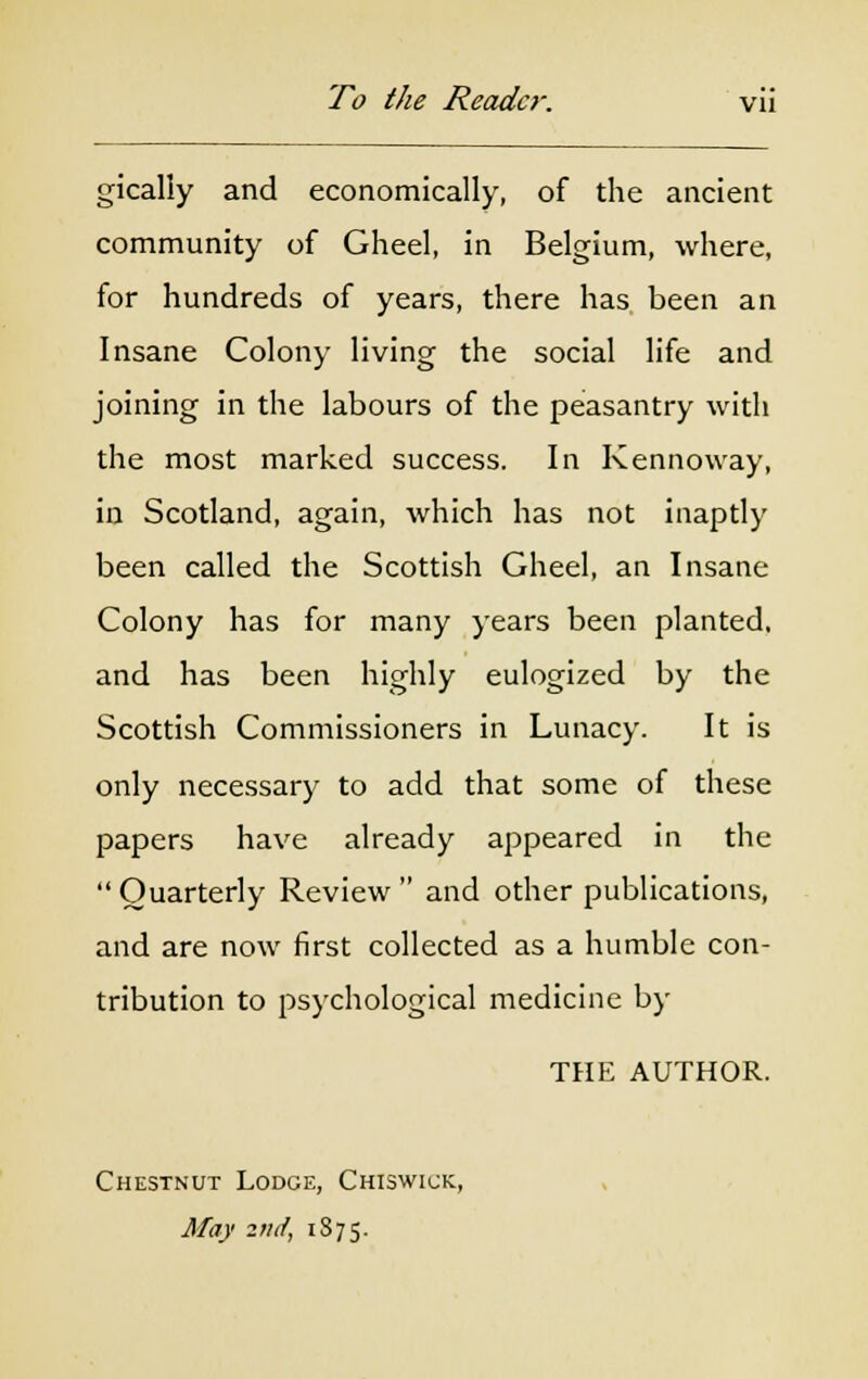 gically and economically, of the ancient community of Gheel, in Belgium, where, for hundreds of years, there has been an Insane Colony living the social life and joining in the labours of the peasantry with the most marked success. In Kennoway, in Scotland, again, which has not inaptly been called the Scottish Gheel, an Insane Colony has for many years been planted, and has been highly eulogized by the Scottish Commissioners in Lunacy. It is only necessary to add that some of these papers have already appeared in the  Quarterly Review  and other publications, and are now first collected as a humble con- tribution to psychological medicine by THE AUTHOR. Chestnut Lodge, Chiswick, May 2ntf, 1875.