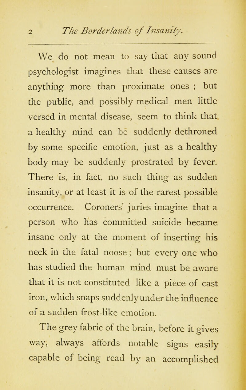 We do not mean to say that any sound psychologist imagines that these causes are anything more than proximate ones ; but the public, and possibly medical men little versed in mental disease, seem to think that a healthy mind can be suddenly dethroned by some specific emotion, just as a healthy body may be suddenly prostrated by fever. There is, in fact, no such thing as sudden insanity, or at least it is of the rarest possible occurrence. Coroners' juries imagine that a person who has committed suicide became insane only at the moment of inserting his neck in the fatal noose; but every one who has studied the human mind must be aware that it is not constituted like a piece of cast iron, which snaps suddenly under the influence of a sudden frost-like emotion. The grey fabric of the brain, before it gives way, always affords notable signs easily capable of being read by an accomplished