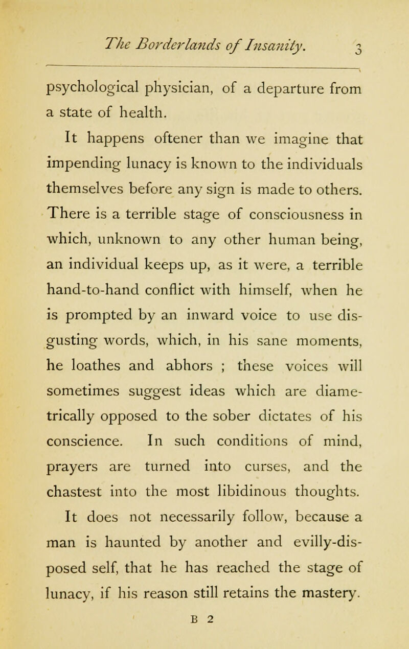 psychological physician, of a departure from a state of health. It happens oftener than we imagine that impending lunacy is known to the individuals themselves before any sign is made to others. There is a terrible stage of consciousness in which, unknown to any other human being, an individual keeps up, as it were, a terrible hand-to-hand conflict with himself, when he is prompted by an inward voice to use dis- gusting words, which, in his sane moments, he loathes and abhors ; these voices will sometimes suggest ideas which are diame- trically opposed to the sober dictates of his conscience. In such conditions of mind, prayers are turned into curses, and the chastest into the most libidinous thoughts. It does not necessarily follow, because a man is haunted by another and evilly-dis- posed self, that he has reached the stage of lunacy, if his reason still retains the mastery. B 2