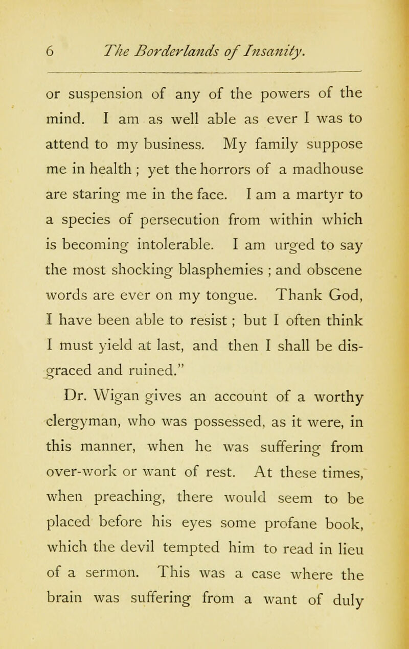 or suspension of any of the powers of the mind. I am as well able as ever I was to attend to my business. My family suppose me in health ; yet the horrors of a madhouse are staring me in the face. I am a martyr to a species of persecution from within which is becoming intolerable. I am urged to say the most shocking blasphemies ; and obscene words are ever on my tongue. Thank God, I have been able to resist; but I often think I must yield at last, and then I shall be dis- graced and ruined. Dr. Wigan gives an account of a worthy clergyman, who was possessed, as it were, in this manner, when he was suffering- from over-work or want of rest. At these times, when preaching, there would seem to be placed before his eyes some profane book, which the devil tempted him to read in lieu of a sermon. This was a case where the brain was suffering from a want of duly