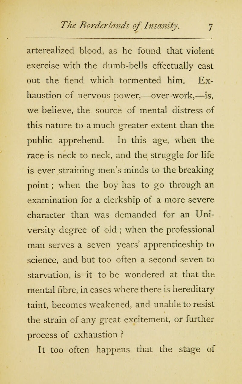 arterealized blood, as he found that violent exercise with the dumb-bells effectually cast out the fiend which tormented him. Ex- haustion of nervous power,—over-work,—is, we believe, the source of mental distress of this nature to a much greater extent than the public apprehend. In this age, when the race is neck to neck, and the struggle for life is ever straining men's minds to the breaking point ; when the boy has to go through an examination for a clerkship of a more severe character than was demanded for an Uni- versity degree of old ; when the professional man serves a seven years' apprenticeship to science, and but too often a second seven to starvation, is it to be wondered at that the mental fibre, in cases where there is hereditary taint, becomes weakened, and unable to resist the strain of any great excitement, or further process of exhaustion ? It too often happens that the stage of