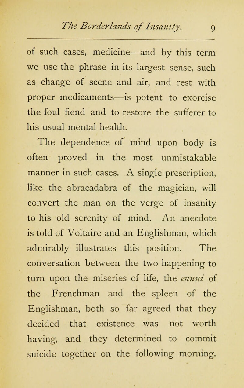 of such cases, medicine—and by this term we use the phrase in its largest sense, such as change of scene and air, and rest with proper medicaments—is potent to exorcise the foul fiend and to restore the sufferer to his usual mental health. The dependence of mind upon body is often proved in the most unmistakable manner in such cases. A single prescription, like the abracadabra of the magician, will convert the man on the verge of insanity to his old serenity of mind. An anecdote is told of Voltaire and an Englishman, which admirably illustrates this position. The conversation between the two happening to turn upon the miseries of life, the ennui of the Frenchman and the spleen of the Englishman, both so far agreed that they decided that existence was not worth having, and they determined to commit suicide together on the following morning.