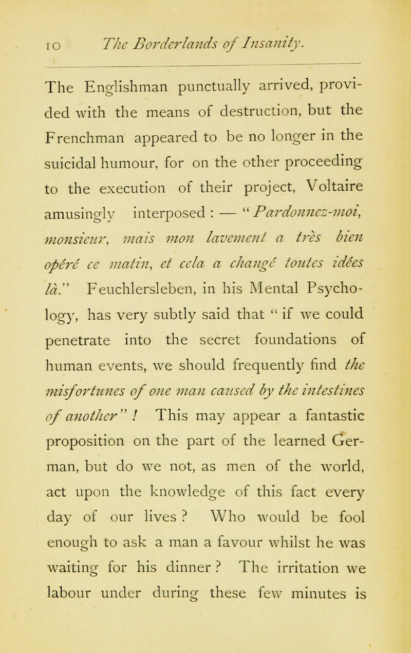 The Englishman punctually arrived, provi- ded with the means of destruction, but the Frenchman appeared to be no longer in the suicidal humour, for on the other proceeding to the execution of their project, Voltaire amusingly interposed : —  Pardonncz-moi, monsieur, mats mon lavement a Ires bien operd ce matin, ct ccla a change tonics iddes la. Feuchlersleben, in his Mental Psycho- logy, has very subtly said that  if we could penetrate into the secret foundations of human events, Ave should frequently find the misfortunes of one man caused by the intestines of another I This may appear a fantastic proposition on the part of the learned Ger- man, but do we not, as men of the world, act upon the knowledge of this fact every day of our lives ? Who would be fool enough to ask a man a favour whilst he was waiting for his dinner ? The irritation we labour under during these few minutes is