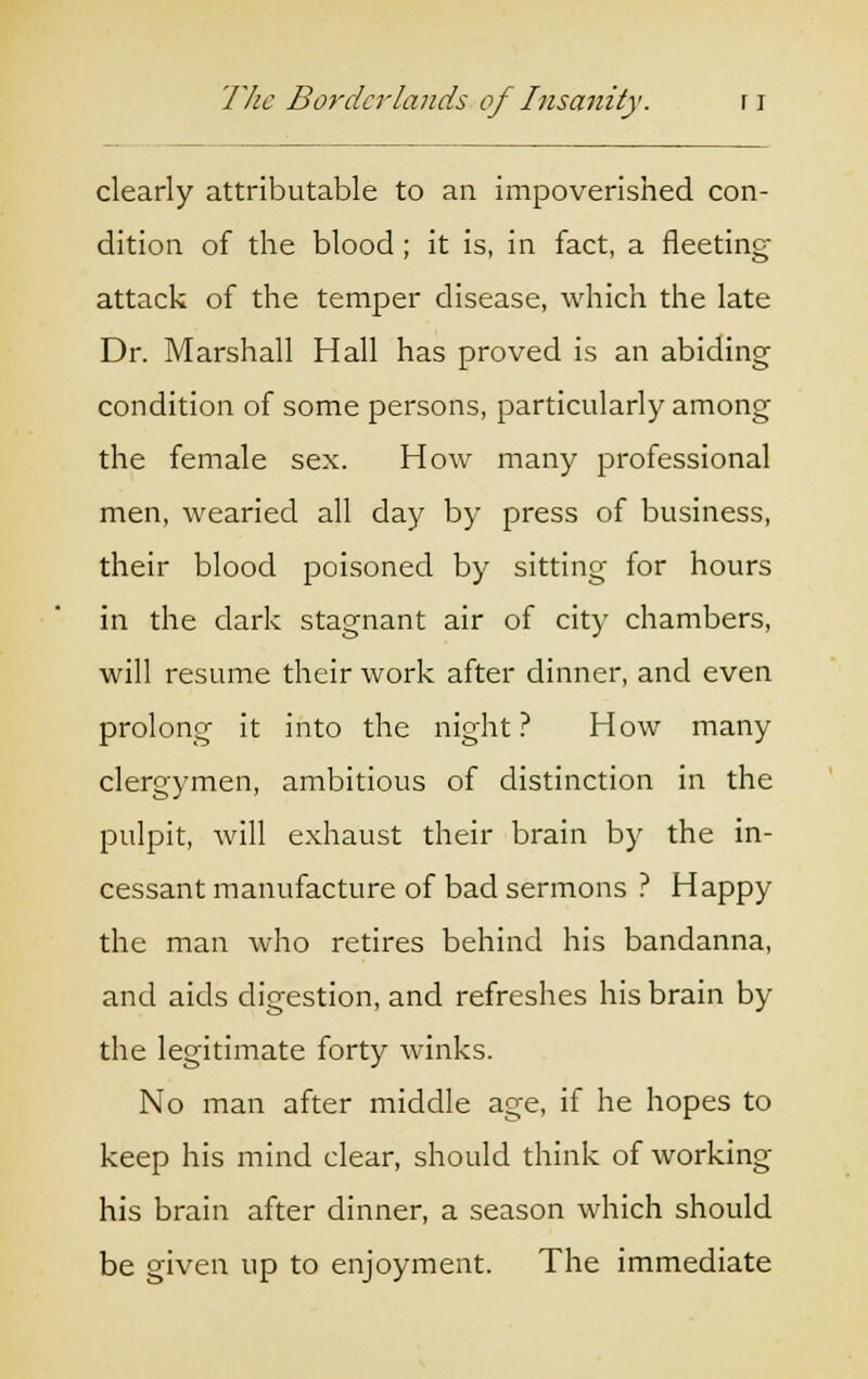 clearly attributable to an impoverished con- dition of the blood ; it is, in fact, a fleeting attack of the temper disease, which the late Dr. Marshall Hall has proved is an abiding condition of some persons, particularly among the female sex. How many professional men, wearied all day by press of business, their blood poisoned by sitting for hours in the dark stagnant air of city chambers, will resume their work after dinner, and even prolong it into the night? How many clergymen, ambitious of distinction in the pulpit, will exhaust their brain by the in- cessant manufacture of bad sermons ? Happy the man who retires behind his bandanna, and aids digestion, and refreshes his brain by the legitimate forty winks. No man after middle age, if he hopes to keep his mind clear, should think of working his brain after dinner, a season which should be given up to enjoyment. The immediate