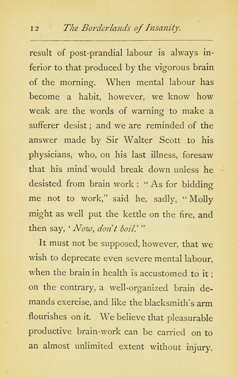 result of post-prandial labour is always in- ferior to that produced by the vigorous brain of the morning. When mental labour has become a habit, however, we know how weak are the words of warning to make a sufferer desist; and we are reminded of the answer made by Sir Walter Scott to his physicians, who, on his last illness, foresaw that his mind'would break down unless he desisted from brain work :  As for bidding me not to work, said he, sadly,  Molly might as well put the kettle on the fire, and then say, ' Now, do lit boil.'  It must not be supposed, however, that we wish to deprecate even severe mental labour, when the brain in health is accustomed to it; on the contrary, a well-organized brain de- mands exercise, and like the blacksmith's arm flourishes on it. We believe that pleasurable productive brain-work can be carried on to an almost unlimited extent without injury.