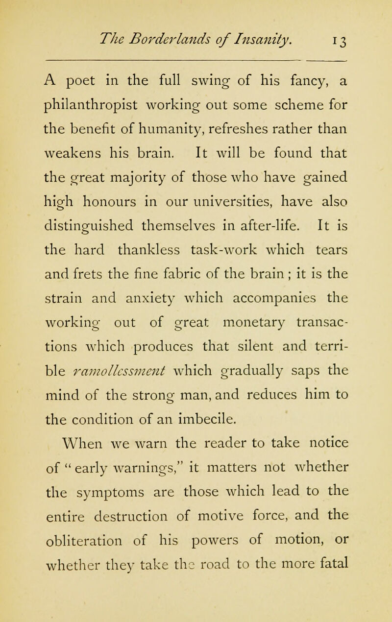 A poet in the full swing of his fancy, a philanthropist working out some scheme for the benefit of humanity, refreshes rather than weakens his brain. It will be found that the great majority of those who have gained high honours in our universities, have also distinguished themselves in after-life. It is the hard thankless task-work which tears and frets the fine fabric of the brain ; it is the strain and anxiety which accompanies the working out of great monetary transac- tions which produces that silent and terri- ble ramolkssmcnt which gradually saps the mind of the strong man, and reduces him to the condition of an imbecile. When we warn the reader to take notice of  early warnings, it matters not whether the symptoms are those which lead to the entire destruction of motive force, and the obliteration of his powers of motion, or whether they take the road to the more fatal