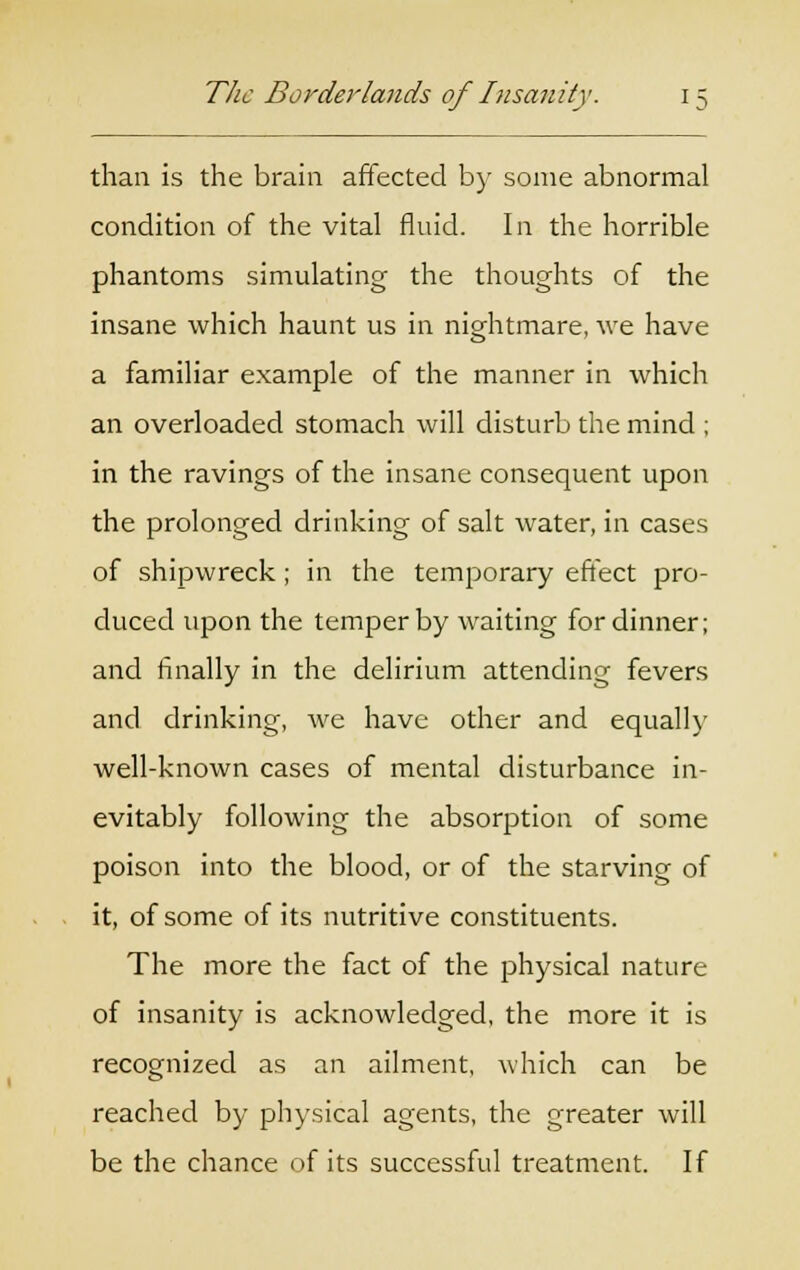 than is the brain affected by some abnormal condition of the vital fluid. In the horrible phantoms simulating the thoughts of the insane which haunt us in nightmare, we have a familiar example of the manner in which an overloaded stomach will disturb the mind ; in the ravings of the insane consequent upon the prolonged drinking of salt water, in cases of shipwreck; in the temporary effect pro- duced upon the temper by waiting for dinner; and finally in the delirium attending fevers and drinking, we have other and equally well-known cases of mental disturbance in- evitably following the absorption of some poison into the blood, or of the starving of it, of some of its nutritive constituents. The more the fact of the physical nature of insanity is acknowledged, the more it is recognized as an ailment, which can be reached by physical agents, the greater will be the chance of its successful treatment. If