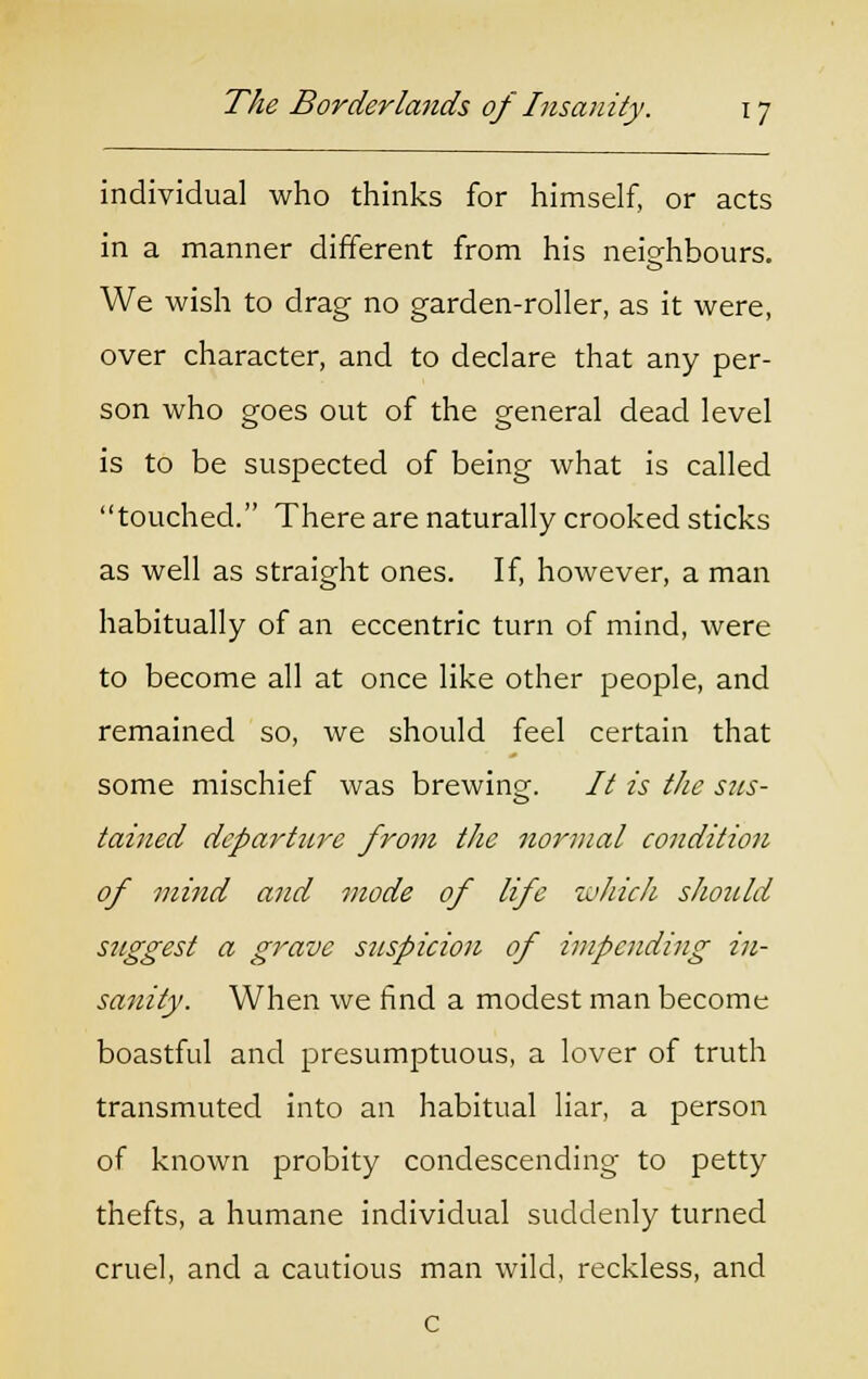 individual who thinks for himself, or acts in a manner different from his neighbours. We wish to drag no garden-roller, as it were, over character, and to declare that any per- son who goes out of the general dead level is to be suspected of being what is called touched. There are naturally crooked sticks as well as straight ones. If, however, a man habitually of an eccentric turn of mind, were to become all at once like other people, and remained so, we should feel certain that some mischief was brewing. // is the sus- tained departure from the normal condition of mind and mode of life which should suggest a grave suspicion of impending in- sanity. When we find a modest man become boastful and presumptuous, a lover of truth transmuted into an habitual liar, a person of known probity condescending to petty thefts, a humane individual suddenly turned cruel, and a cautious man wild, reckless, and c