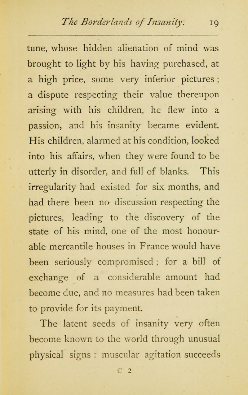 tune, whose hidden alienation of mind was brought to light by his having purchased, at a high price, some very inferior pictures ; a dispute respecting their value thereupon arising with his children, he flew into a passion, and his insanity became evident. His children, alarmed at his condition, looked into his affairs, when they were found to be utterly in disorder, and full of blanks. This irregularity had existed for six months, and had there been no discussion respecting the pictures, leading to the discovery of the state of his mind, one of the most honour- able mercantile houses in France would have been seriously compromised ; for a bill of exchange of a considerable amount had become due, and no measures had been taken to provide for its payment. The latent seeds of insanity very often become known to the world through unusual physical signs : muscular agitation succeeds c 2