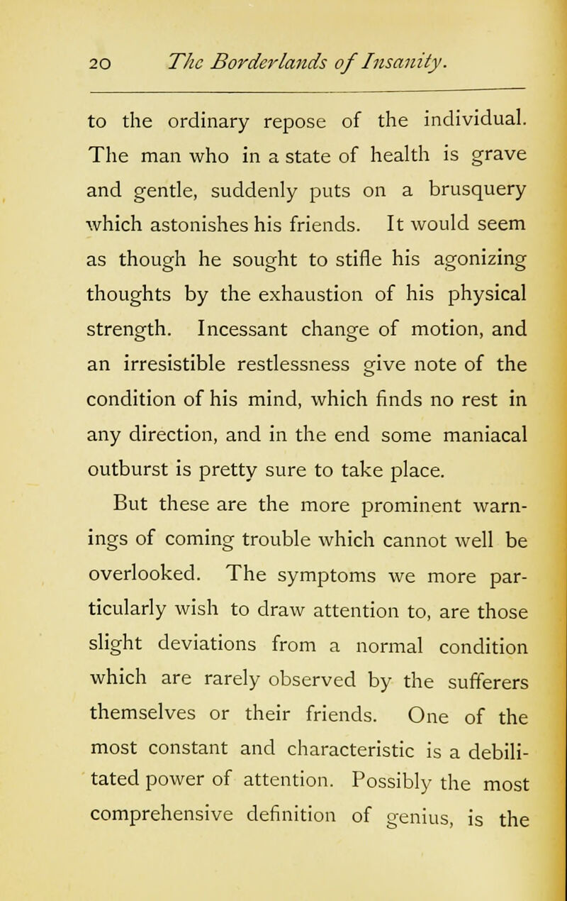 to the ordinary repose of the individual. The man who in a state of health is grave and gentle, suddenly puts on a brusquery which astonishes his friends. It would seem as though he sought to stifle his agonizing thoughts by the exhaustion of his physical strength. Incessant change of motion, and an irresistible restlessness give note of the condition of his mind, which finds no rest in any direction, and in the end some maniacal outburst is pretty sure to take place. But these are the more prominent warn- ings of coming trouble which cannot well be overlooked. The symptoms we more par- ticularly wish to draw attention to, are those slight deviations from a normal condition which are rarely observed by the sufferers themselves or their friends. One of the most constant and characteristic is a debili- tated power of attention. Possibly the most comprehensive definition of genius, is the