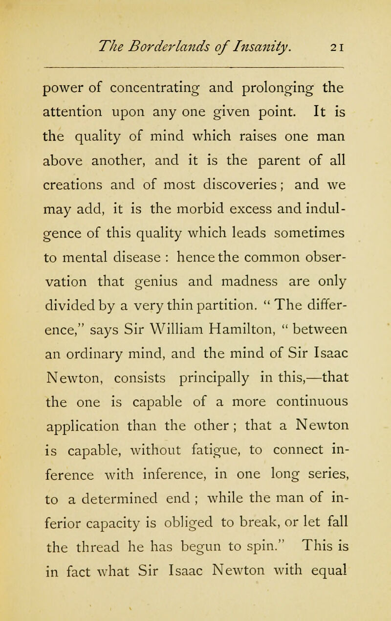 power of concentrating and prolonging the attention upon any one given point. It is the quality of mind which raises one man above another, and it is the parent of all creations and of most discoveries; and we may add, it is the morbid excess and indul- gence of this quality which leads sometimes to mental disease : hence the common obser- vation that genius and madness are only divided by a very thin partition.  The differ- ence, says Sir William Hamilton,  between an ordinary mind, and the mind of Sir Isaac Newton, consists principally in this,—that the one is capable of a more continuous application than the other ; that a Newton is capable, without fatigue, to connect in- ference with inference, in one long series, to a determined end ; while the man of in- ferior capacity is obliged to break, or let fall the thread he has begun to spin. This is in fact what Sir Isaac Newton with equal