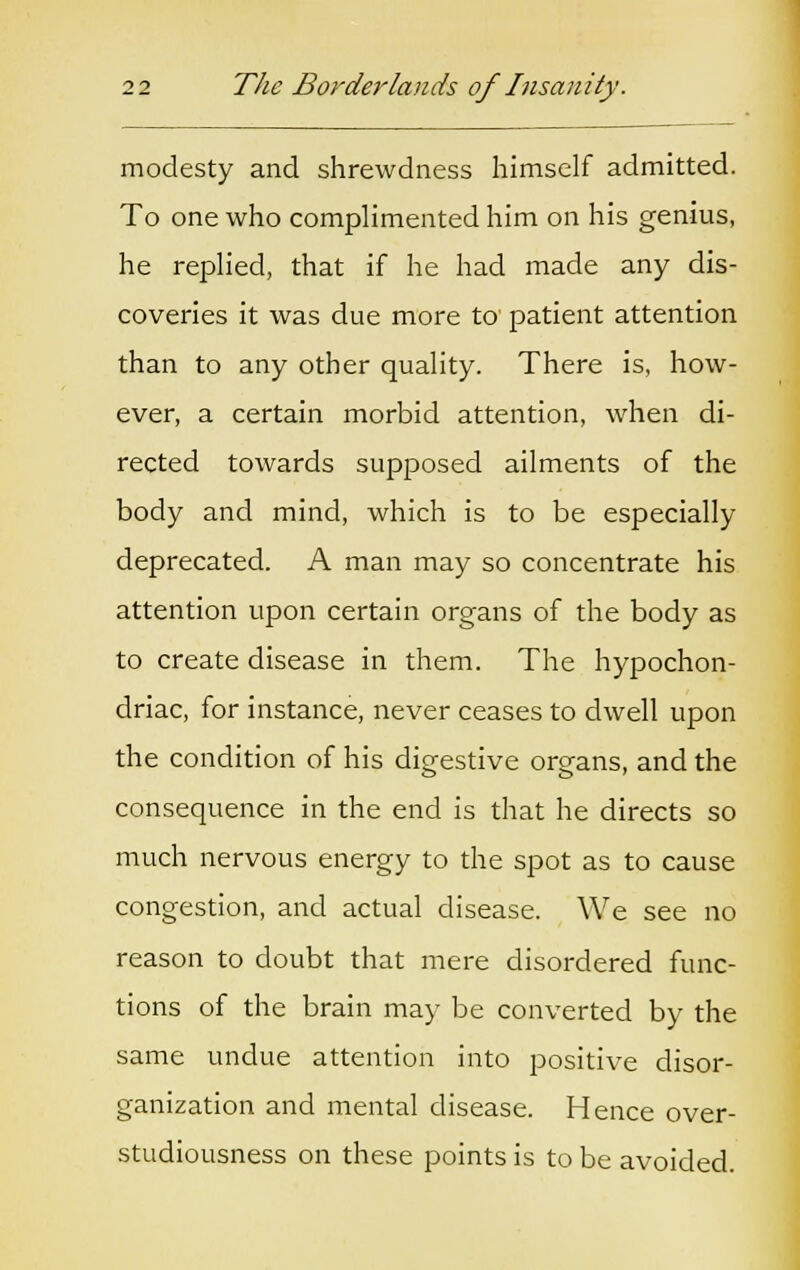 modesty and shrewdness himself admitted. To one who complimented him on his genius, he replied, that if he had made any dis- coveries it was due more to patient attention than to any other quality. There is, how- ever, a certain morbid attention, when di- rected towards supposed ailments of the body and mind, which is to be especially deprecated. A man may so concentrate his attention upon certain organs of the body as to create disease in them. The hypochon- driac, for instance, never ceases to dwell upon the condition of his digestive organs, and the consequence in the end is that he directs so much nervous energy to the spot as to cause congestion, and actual disease. We see no reason to doubt that mere disordered func- tions of the brain may be converted by the same undue attention into positive disor- ganization and mental disease. Hence over- studiousness on these points is to be avoided.