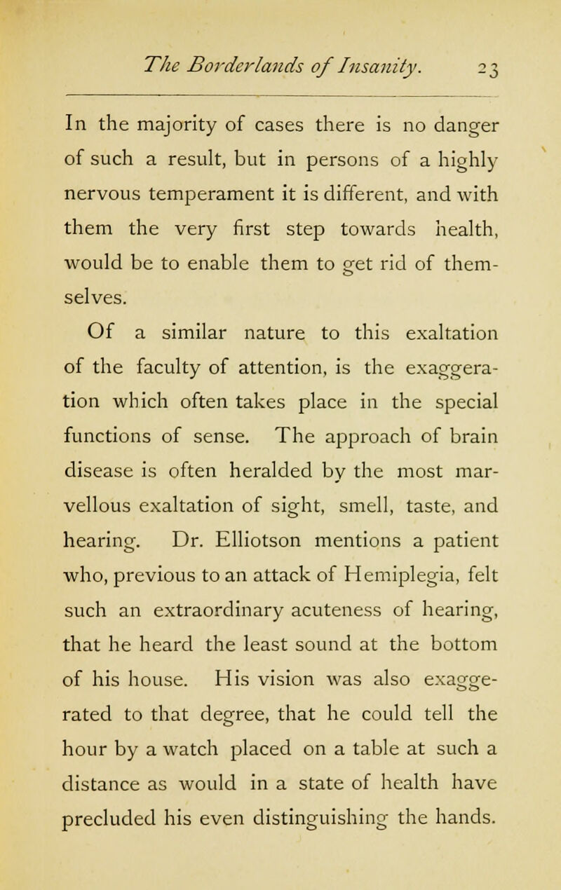 In the majority of cases there is no danger of such a result, but in persons of a highly nervous temperament it is different, and with them the very first step towards health, would be to enable them to get rid of them- selves. Of a similar nature to this exaltation of the faculty of attention, is the exaggera- tion which often takes place in the special functions of sense. The approach of brain disease is often heralded by the most mar- vellous exaltation of sight, smell, taste, and hearing. Dr. Elliotson mentions a patient who, previous to an attack of Hemiplegia, felt such an extraordinary acuteness of hearing, that he heard the least sound at the bottom of his house. His vision was also exag^e- rated to that degree, that he could tell the hour by a watch placed on a table at such a distance as would in a state of health have precluded his even distinguishing the hands.