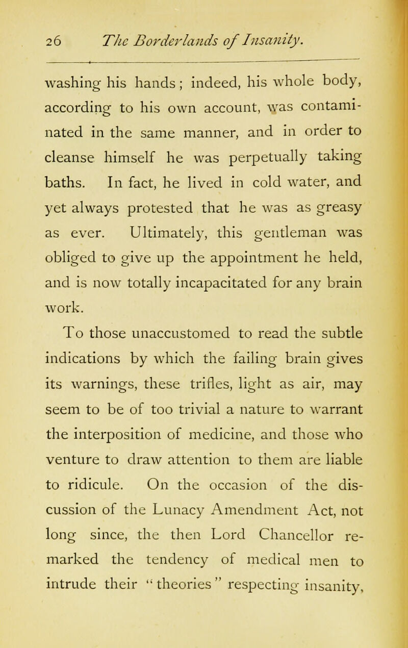 washing his hands; indeed, his whole body, according to his own account, was contami- nated in the same manner, and in order to cleanse himself he was perpetually taking baths. In fact, he lived in cold water, and yet always protested that he was as greasy as ever. Ultimately, this gentleman was obliged to give up the appointment he held, and is now totally incapacitated for any brain work. To those unaccustomed to read the subtle indications by which the failing brain gives its warnings, these trifles, light as air, may seem to be of too trivial a nature to warrant the interposition of medicine, and those who venture to draw attention to them are liable to ridicule. On the occasion of the dis- cussion of the Lunacy Amendment Act, not long since, the then Lord Chancellor re- marked the tendency of medical men to intrude their  theories  respecting insanity,